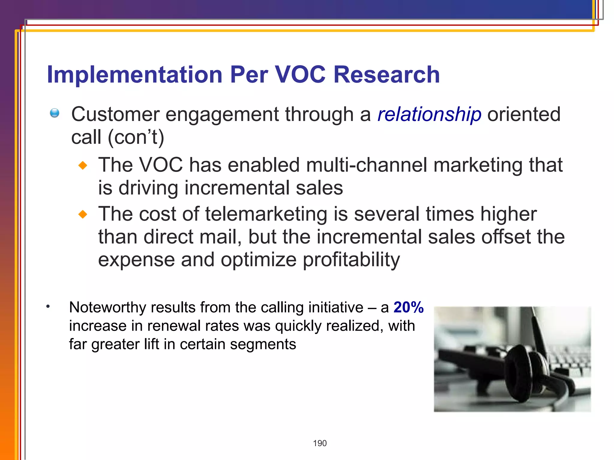 Implementation Per VOC Research Customer engagement through a  relationship   oriented call (con’t) The VOC has enabled multi-channel marketing that is driving incremental sales  The cost of telemarketing is several times higher than direct mail, but the incremental sales offset the expense and optimize profitability Noteworthy results from the calling initiative – a  20%  increase in renewal rates was quickly realized, with far greater lift in certain segments 