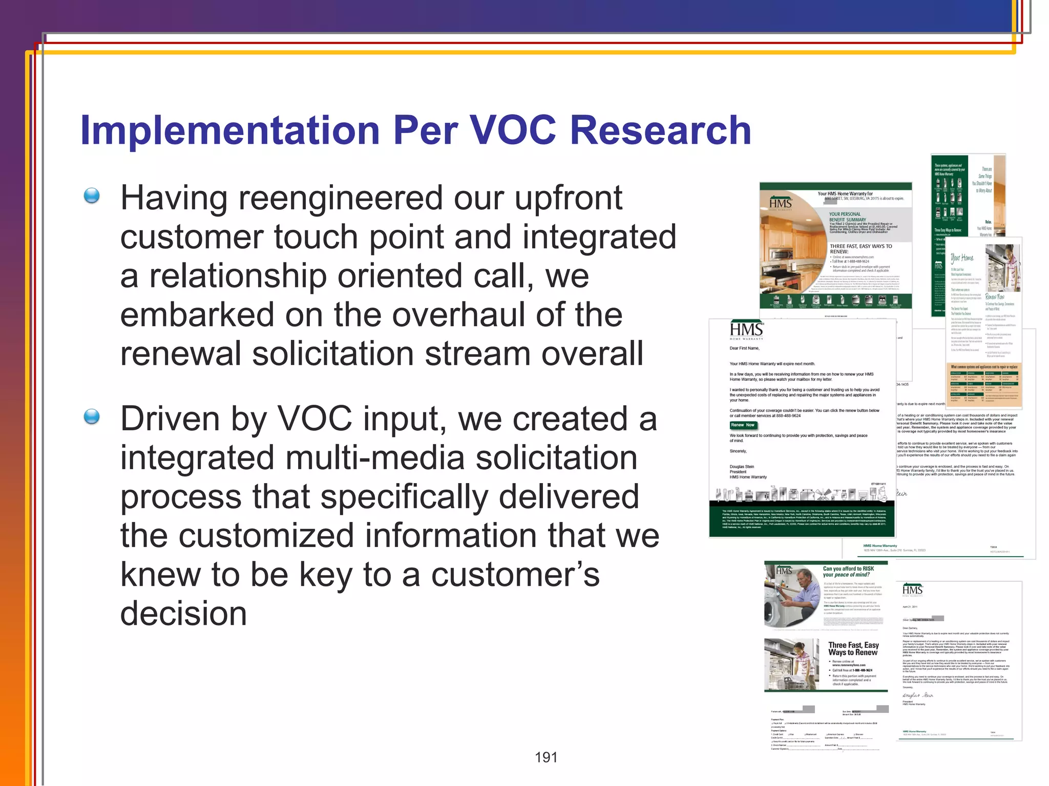 Having reengineered our upfront customer touch point and integrated a relationship oriented call, we embarked on the overhaul of the renewal solicitation stream overall Driven by VOC input, we created a integrated multi-media solicitation process that specifically delivered the customized information that we knew to be key to a customer’s decision Implementation Per VOC Research 