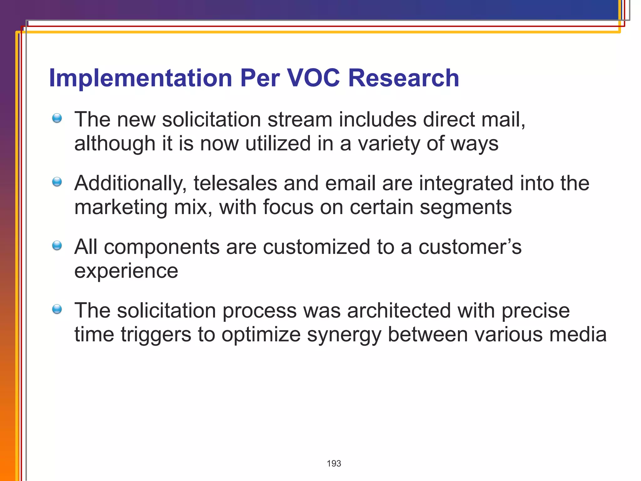 Implementation Per VOC Research The new solicitation stream includes direct mail, although it is now utilized in a variety of ways Additionally, telesales and email are integrated into the marketing mix, with focus on certain segments All components are customized to a customer’s experience The solicitation process was architected with precise time triggers to optimize synergy between various media  