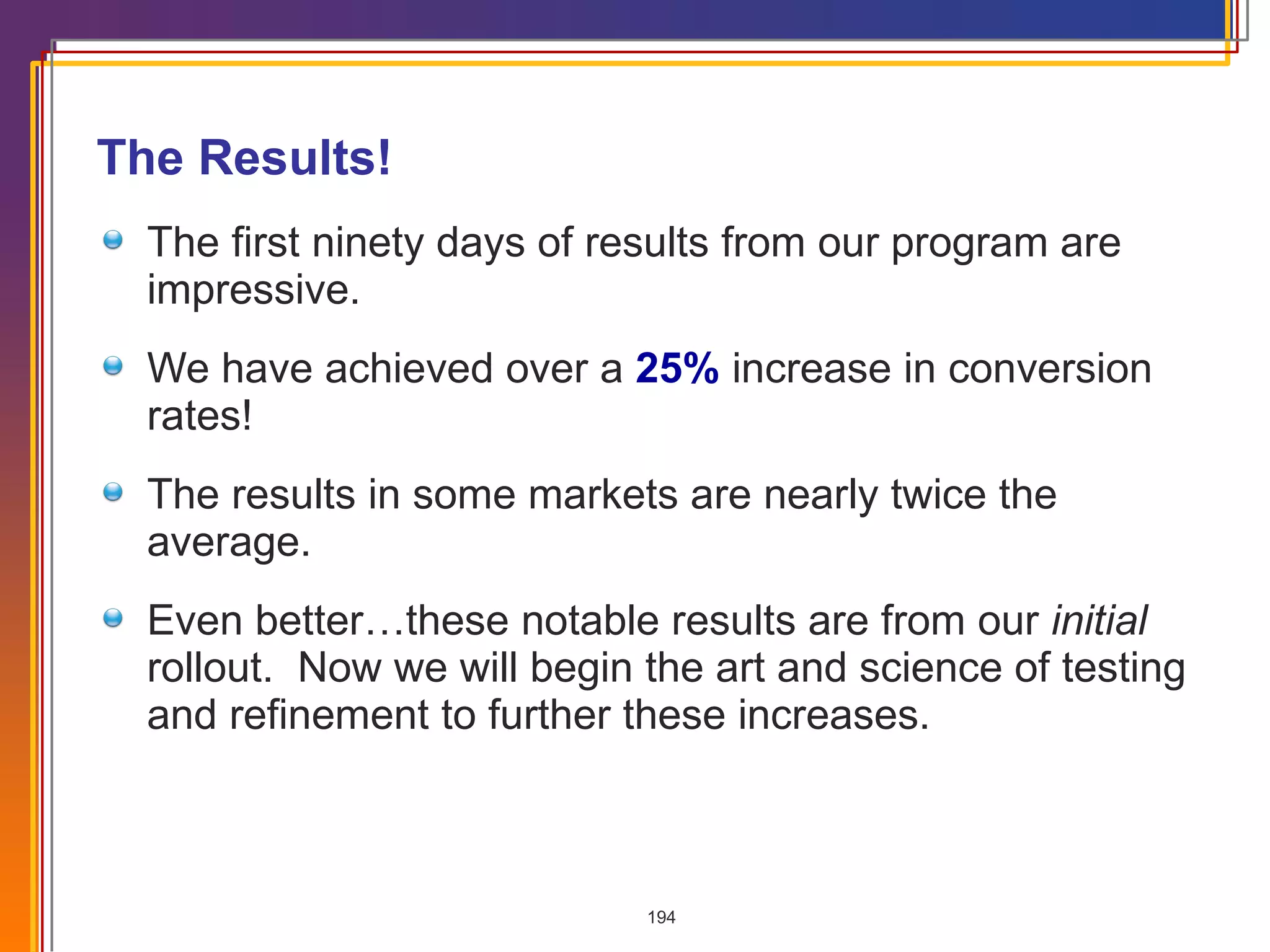 The Results! The first ninety days of results from our program are impressive. We have achieved over a  25%  increase in conversion rates! The results in some markets are nearly twice the average. Even better…these notable results are from our  initial  rollout.  Now we will begin the art and science of testing and refinement to further these increases. 