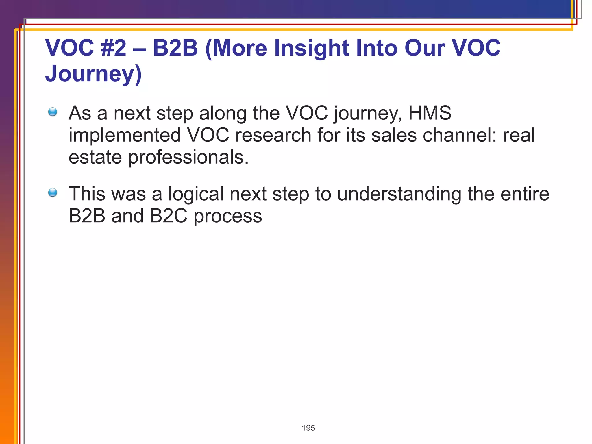 VOC #2 – B2B (More Insight Into Our VOC Journey) As a next step along the VOC journey, HMS implemented VOC research for its sales channel: real estate professionals. This was a logical next step to understanding the entire B2B and B2C process 