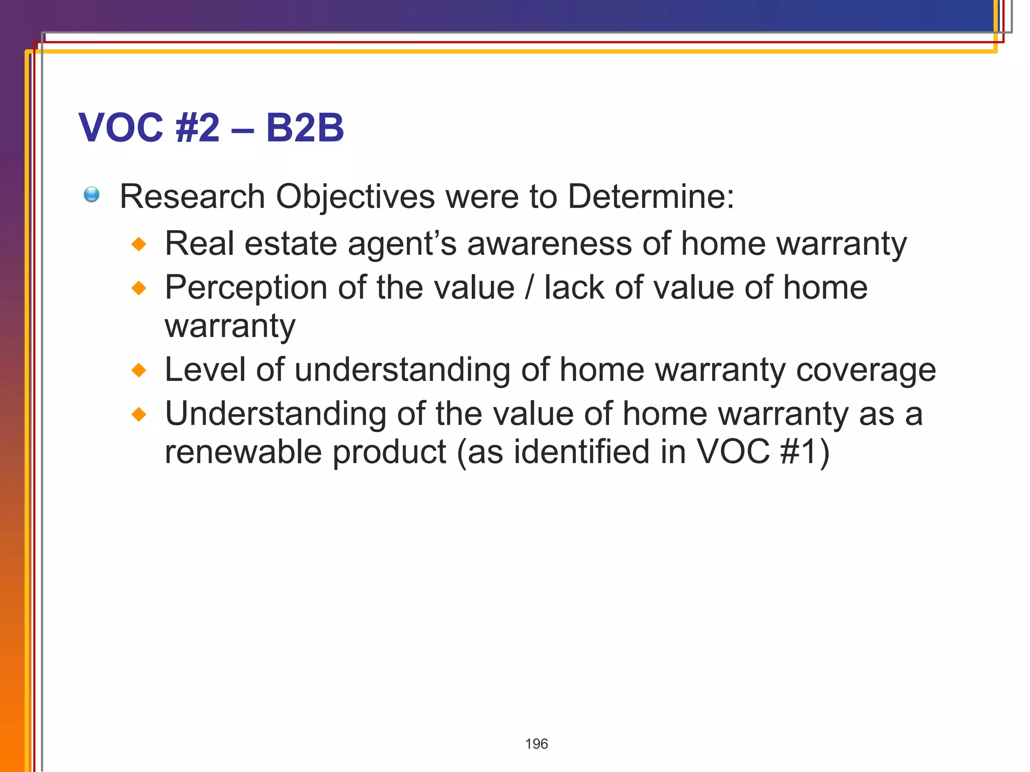 VOC #2 – B2B Research Objectives were to Determine: Real estate agent’s awareness of home warranty Perception of the value / lack of value of home warranty Level of understanding of home warranty coverage Understanding of the value of home warranty as a renewable product (as identified in VOC #1) 