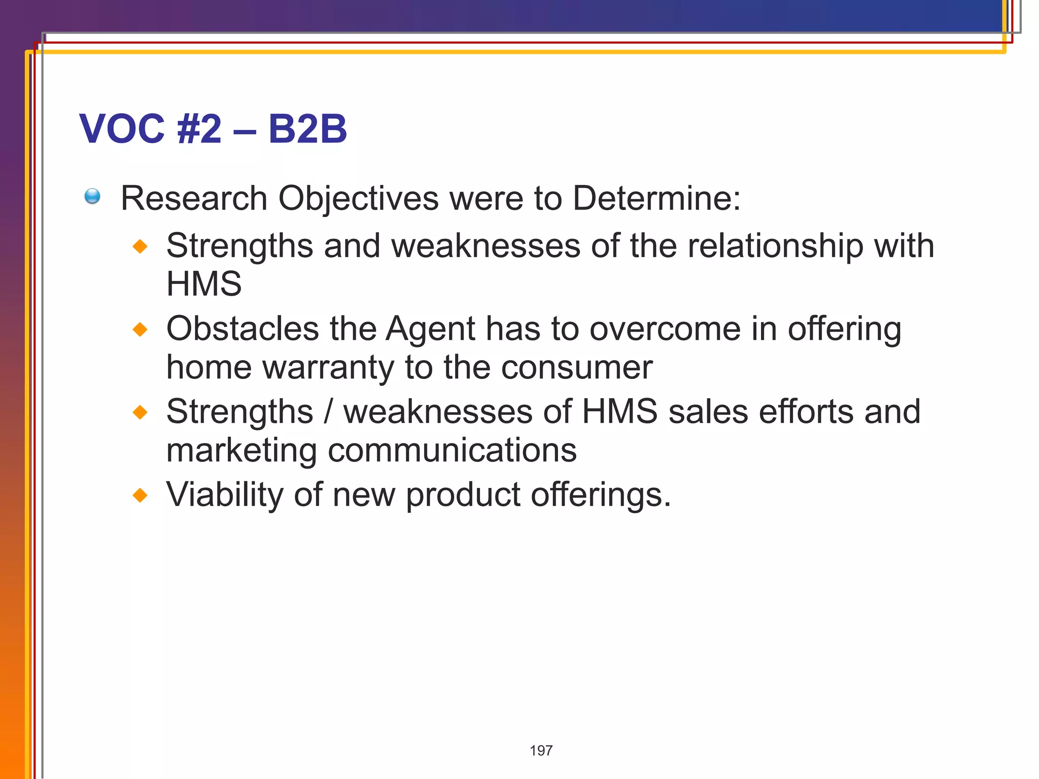 VOC #2 – B2B Research Objectives were to Determine: Strengths and weaknesses of the relationship with HMS Obstacles the Agent has to overcome in offering home warranty to the consumer Strengths / weaknesses of HMS sales efforts and marketing communications Viability of new product offerings.  