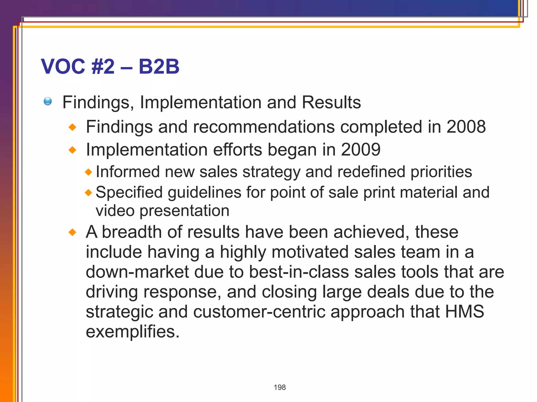 VOC #2 – B2B Findings, Implementation and Results Findings and recommendations completed in 2008 Implementation efforts began in 2009 Informed new sales strategy and redefined priorities Specified guidelines for point of sale print material and video presentation A breadth of results have been achieved, these include having a highly motivated sales team in a down-market due to best-in-class sales tools that are driving response, and closing large deals due to the strategic and customer-centric approach that HMS exemplifies. 