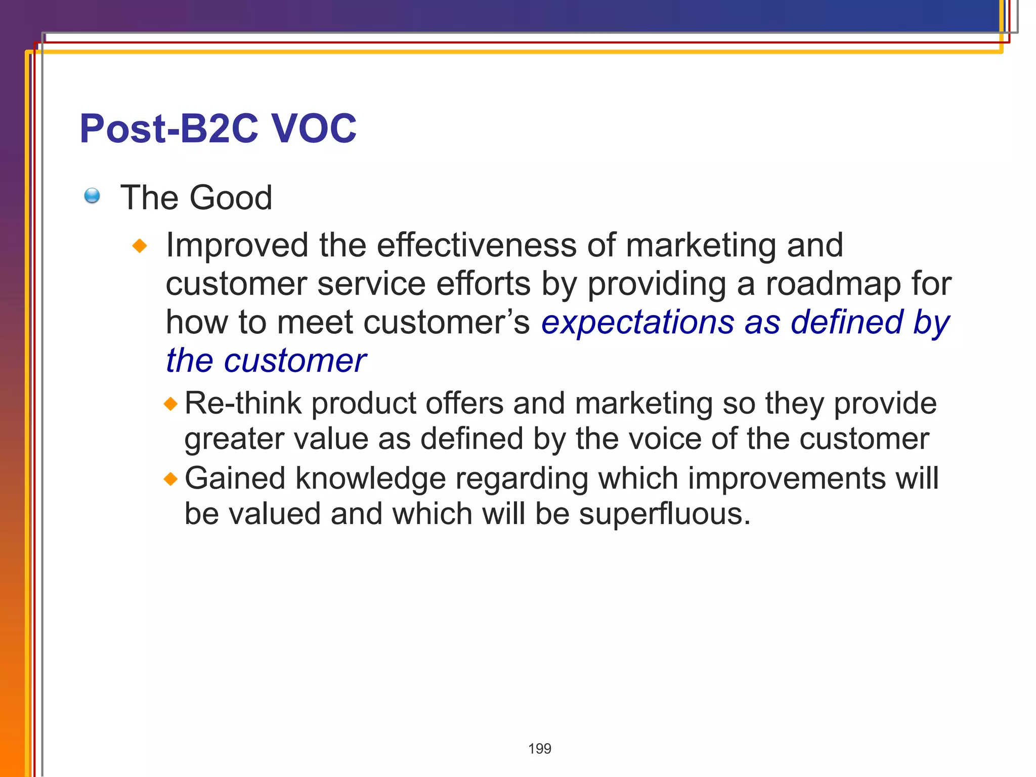Post-B2C VOC The Good Improved the effectiveness of marketing and customer service efforts by providing a roadmap for how to meet customer’s  expectations as defined by the customer Re-think product offers and marketing so they provide greater value as defined by the voice of the customer Gained knowledge regarding which improvements will be valued and which will be superfluous. 