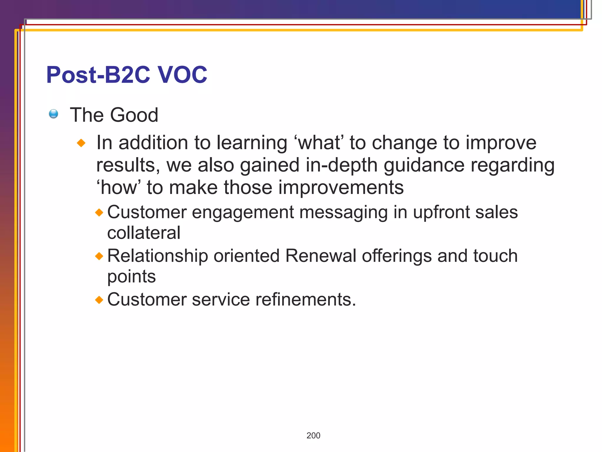 Post-B2C VOC The Good In addition to learning ‘what’ to change to improve results, we also gained in-depth guidance regarding ‘how’ to make those improvements Customer engagement messaging in upfront sales collateral Relationship oriented Renewal offerings and touch points Customer service refinements. 
