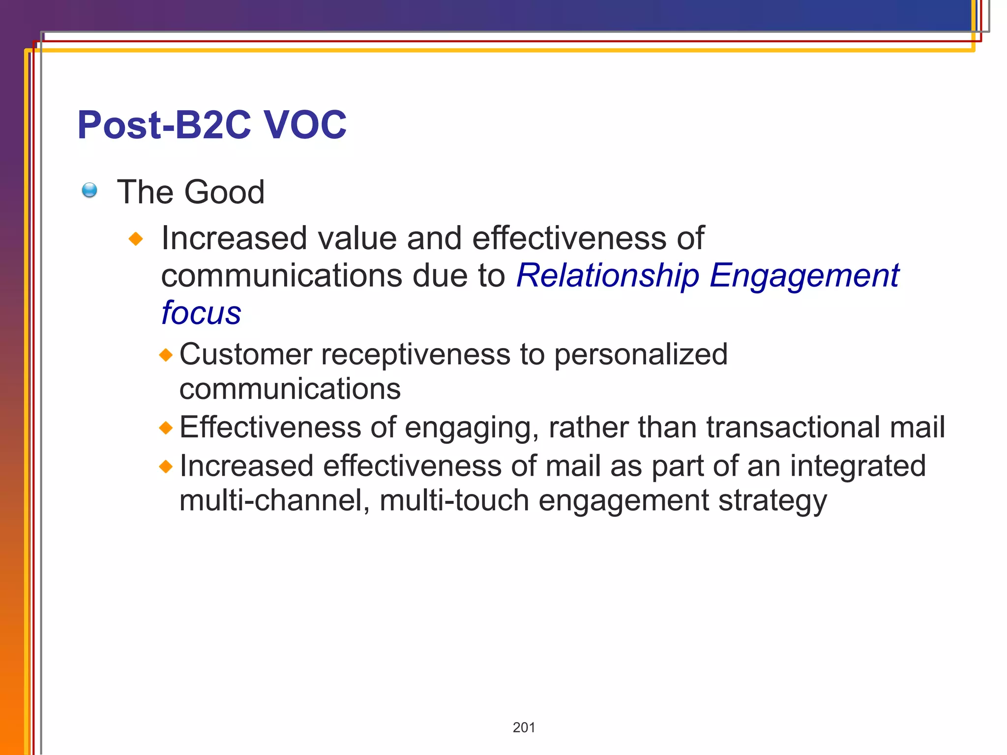 Post-B2C VOC The Good Increased value and effectiveness of communications due to  Relationship Engagement focus Customer receptiveness to personalized communications Effectiveness of engaging, rather than transactional mail Increased effectiveness of mail as part of an integrated multi-channel, multi-touch engagement strategy 
