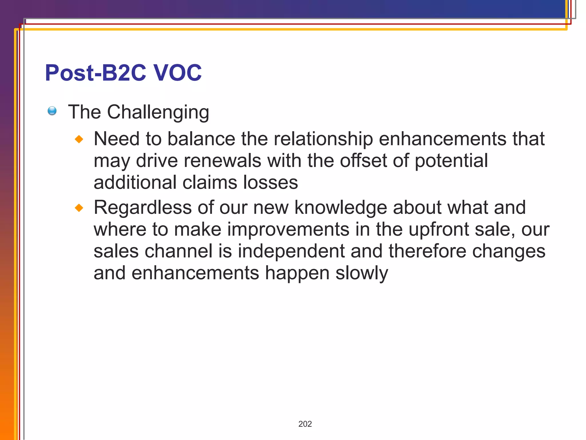 Post-B2C VOC The Challenging Need to balance the relationship enhancements that may drive renewals with the offset of potential additional claims losses Regardless of our new knowledge about what and where to make improvements in the upfront sale, our sales channel is independent and therefore changes and enhancements happen slowly 