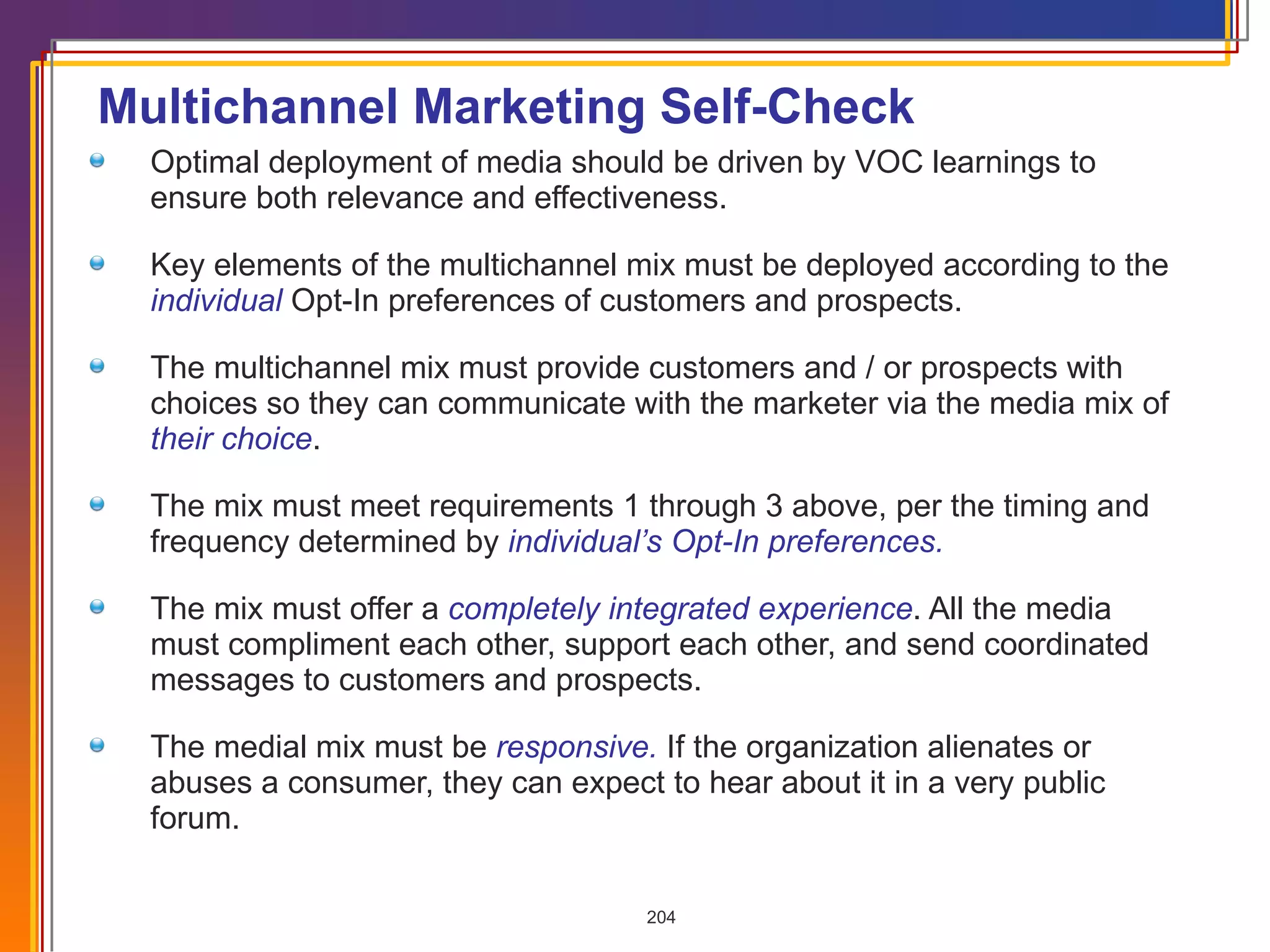 Multichannel Marketing Self-Check Optimal deployment of media should be driven by VOC learnings to ensure both relevance and effectiveness. Key elements of the multichannel mix must be deployed according to the  individual  Opt-In preferences of customers and prospects. The multichannel mix must provide customers and / or prospects with  choices so they can communicate with the marketer via the media mix of  their choice . The mix must meet requirements 1 through 3 above, per the timing and frequency determined by  individual’s Opt-In preferences. The mix must offer a  completely integrated experience . All the media  must compliment each other, support each other, and send coordinated messages to customers and prospects. The medial mix must be  responsive.   If the organization alienates or abuses a consumer, they can expect to hear about it in a very public forum.  
