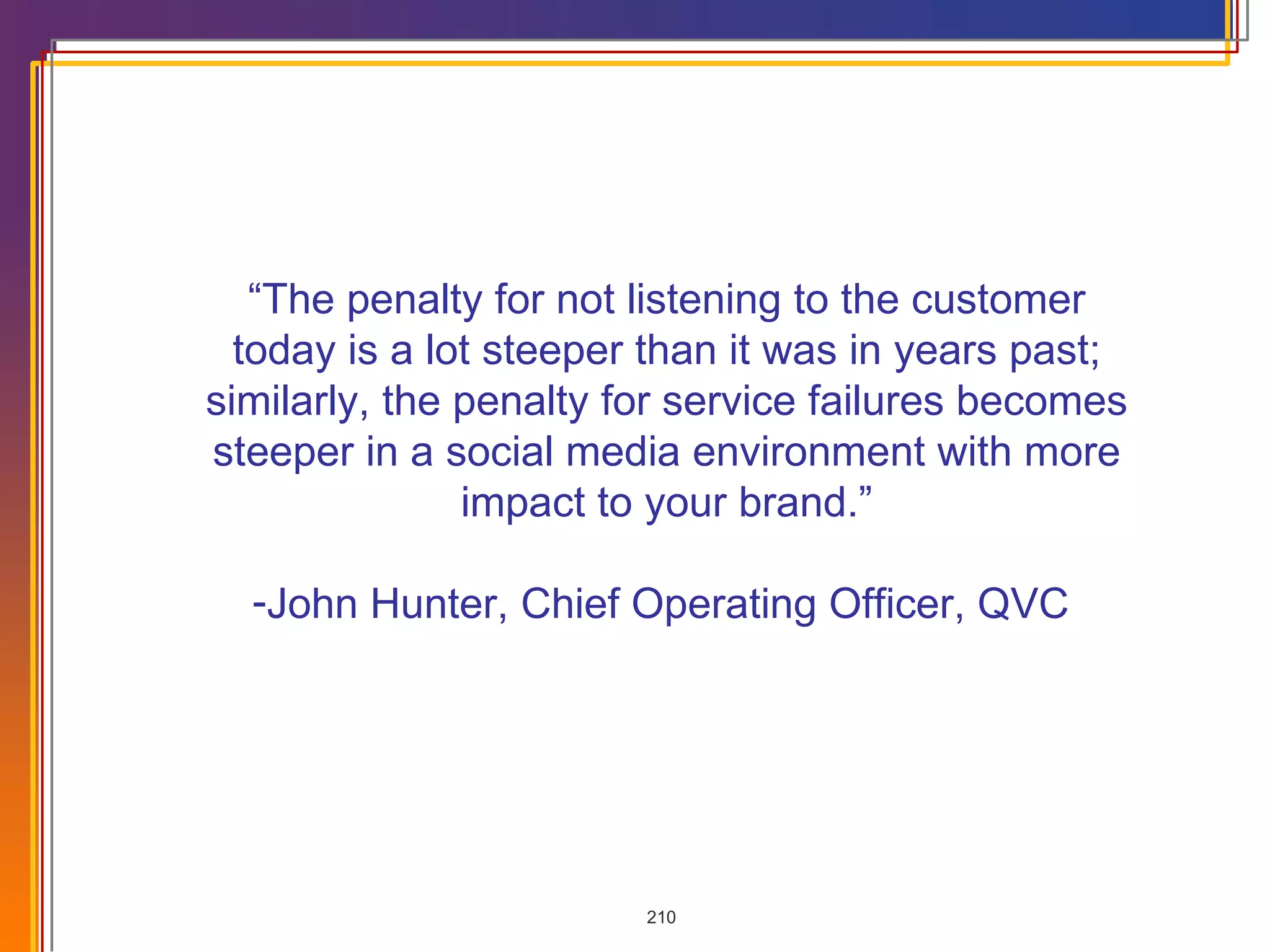 “ The penalty for not listening to the customer today is a lot steeper than it was in years past; similarly, the penalty for service failures becomes steeper in a social media environment with more impact to your brand.” John Hunter, Chief Operating Officer, QVC  
