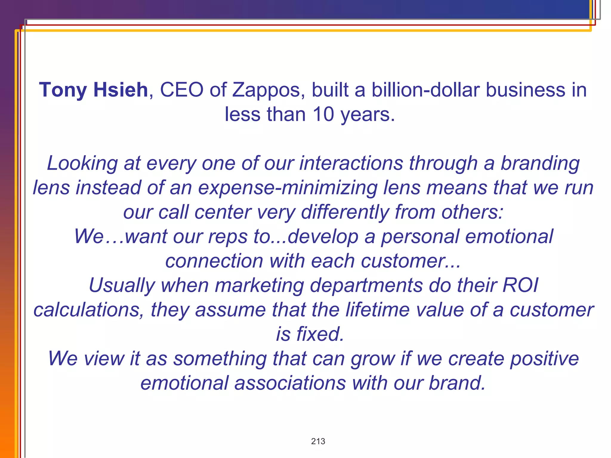 Tony Hsieh , CEO of Zappos, built a billion-dollar business in less than 10 years.  Looking at every one of our interactions through a branding lens instead of an expense-minimizing lens means that we run our call center very differently from others: We…want our reps to...develop a personal emotional connection with each customer... Usually when marketing departments do their ROI calculations, they assume that the lifetime value of a customer is fixed.  We view it as something that can grow if we create positive emotional associations with our brand. 