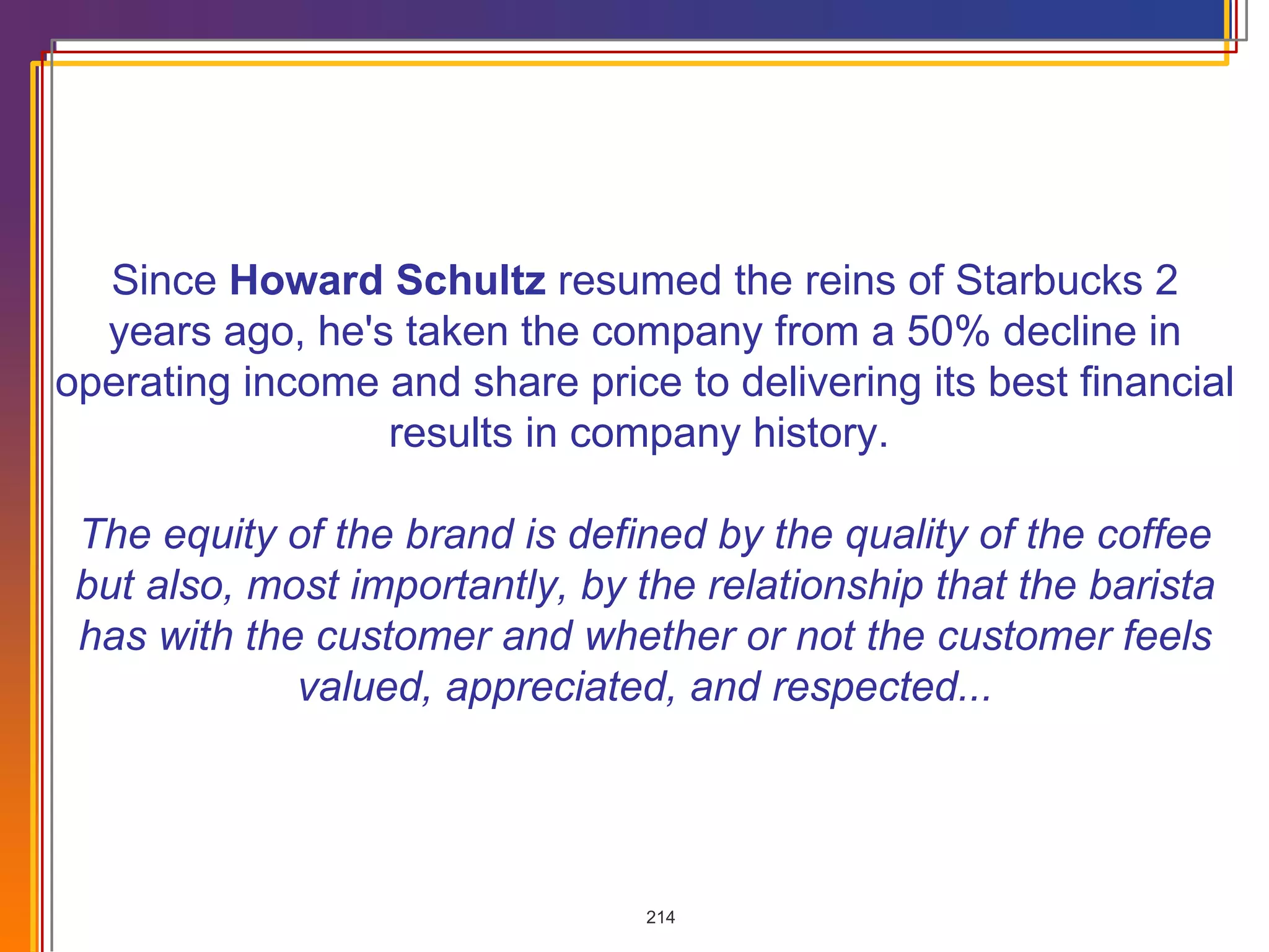 Since  Howard Schultz  resumed the reins of Starbucks 2 years ago, he's taken the company from a 50% decline in operating income and share price to delivering its best financial results in company history.  The equity of the brand is defined by the quality of the coffee but also, most importantly, by the relationship that the barista has with the customer and whether or not the customer feels valued, appreciated, and respected... 