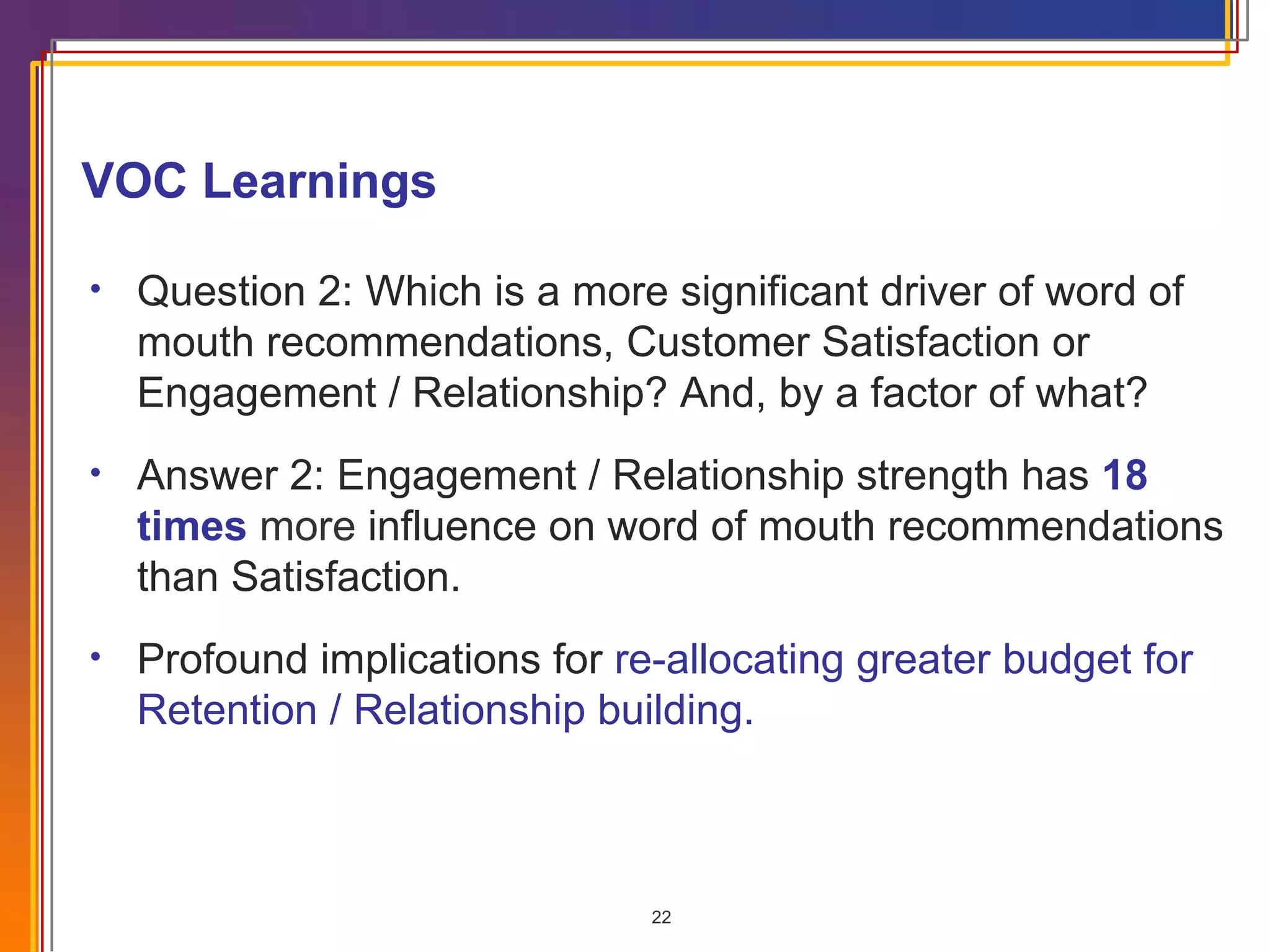 VOC Learnings   Question 2: Which is a more significant driver of word of mouth recommendations, Customer Satisfaction or Engagement / Relationship?  And, by a factor of what? Answer 2: Engagement / Relationship strength has  18 times  more  influence on word of mouth recommendations than Satisfaction. Profound implications for  re-allocating greater budget for Retention / Relationship building. 