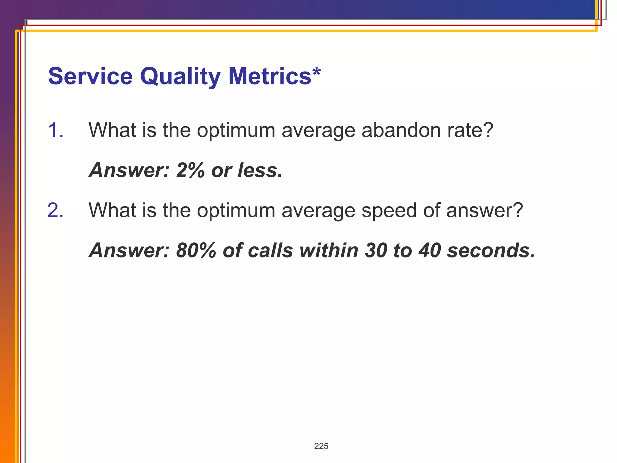 Service Quality Metrics* 1. What is the optimum average abandon rate? Answer: 2% or less. 2. What is the optimum average speed of answer? Answer: 80% of calls within 30 to 40 seconds. 