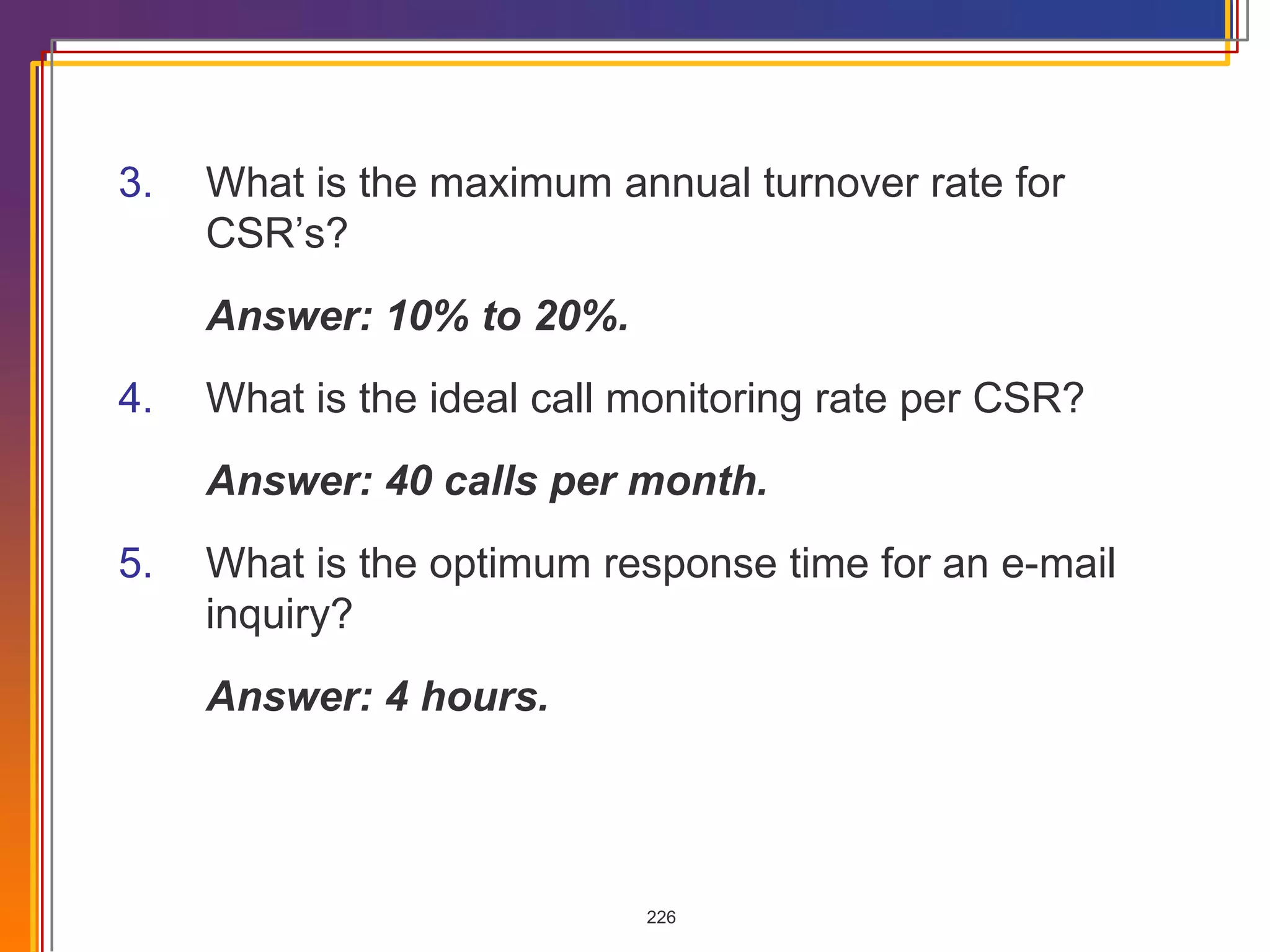 3. What is the maximum annual turnover rate for CSR’s? Answer: 10% to 20%. 4. What is the ideal call monitoring rate per CSR? Answer: 40 calls per month. 5. What is the optimum response time for an e-mail inquiry? Answer: 4 hours. 