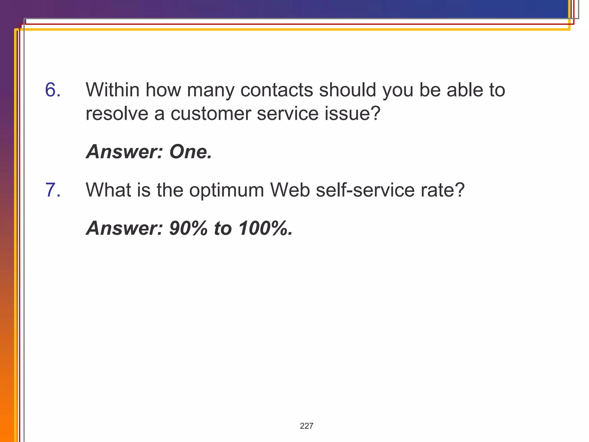 6. Within how many contacts should you be able to resolve a customer service issue? Answer: One. 7. What is the optimum Web self-service rate? Answer: 90% to 100%. 