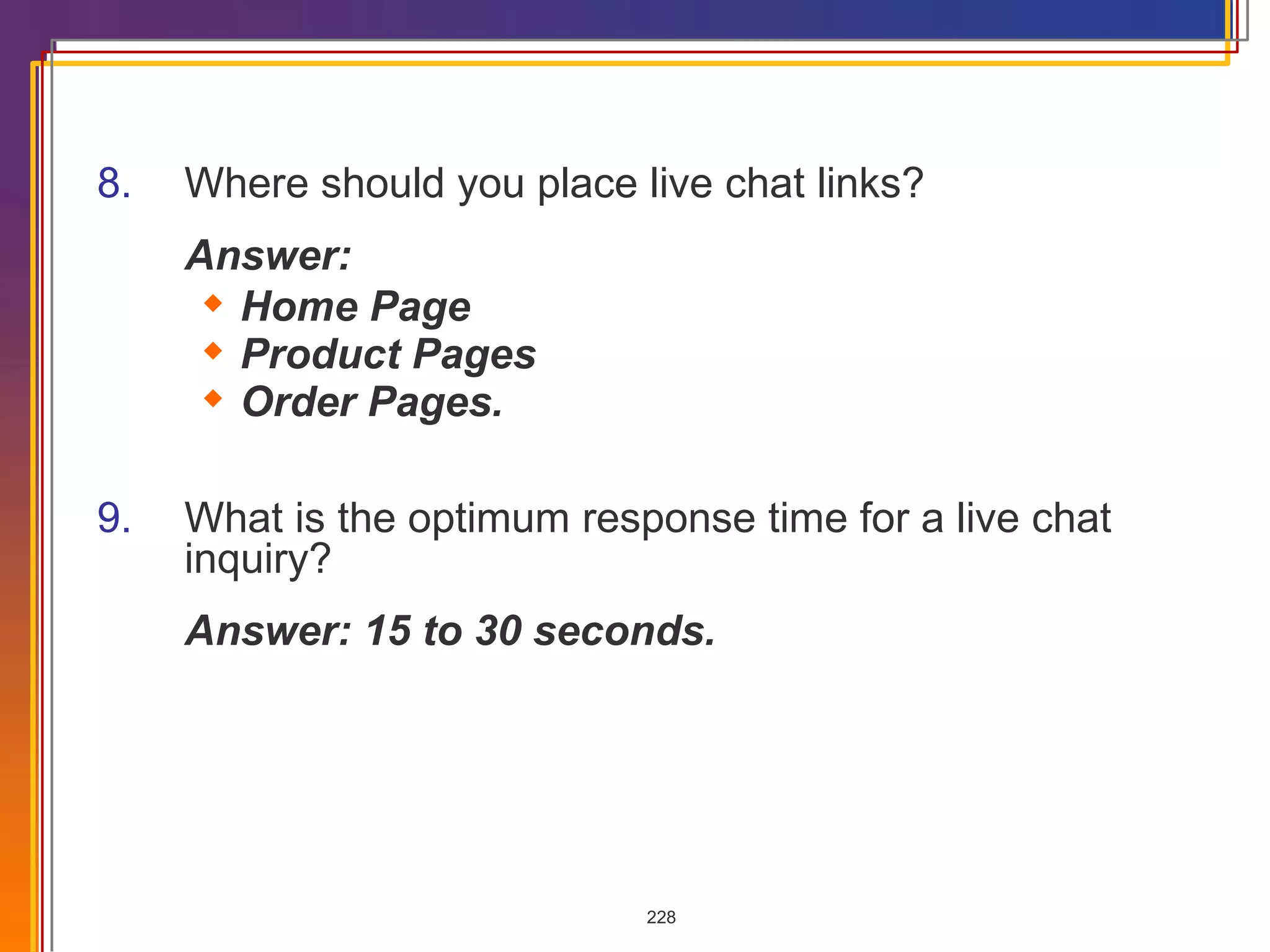 8. Where should you place live chat links? Answer:  Home Page Product Pages Order Pages. 9. What is the optimum response time for a live chat inquiry? Answer: 15 to 30 seconds. 