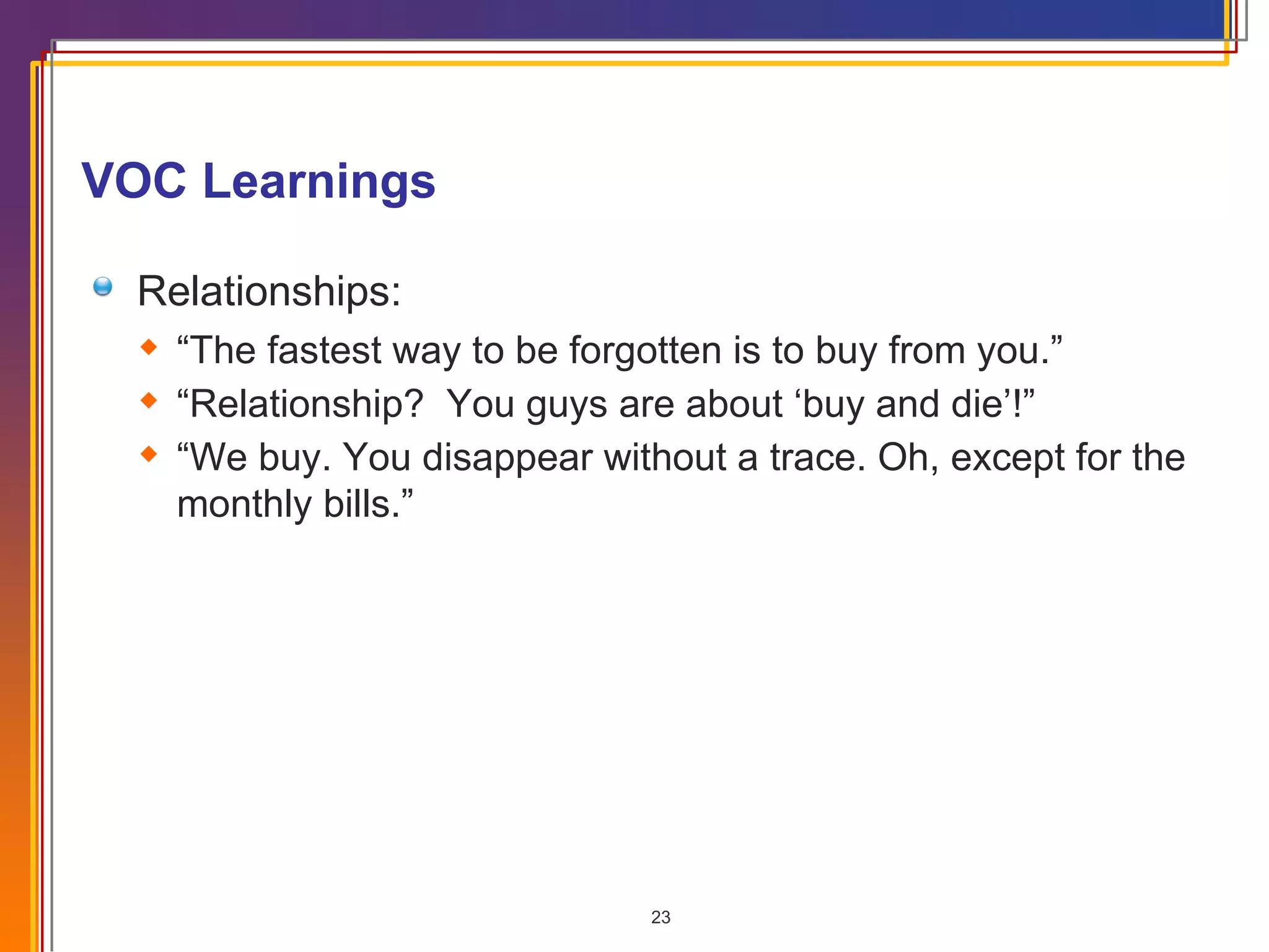 VOC Learnings  Relationships: “ The fastest way to be forgotten is to buy from you.” “ Relationship?  You guys are about ‘buy and die’!” “ We buy. You disappear without a trace. Oh, except for the monthly bills.” 