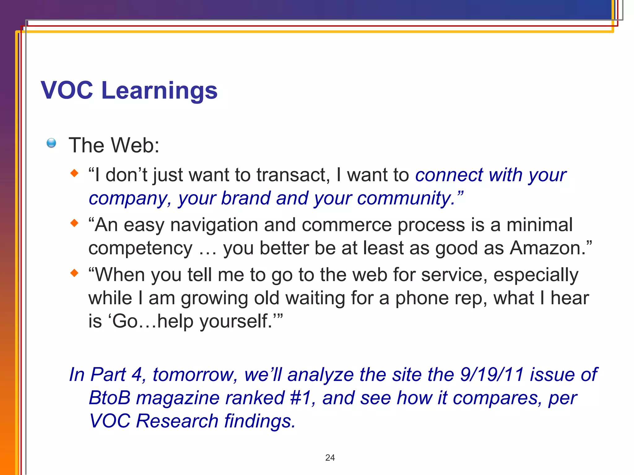 VOC Learnings  The Web: “ I don’t just want to transact, I want to  connect with your company, your brand and your community.” “ An easy navigation and commerce process is a minimal competency … you better be at least as good as Amazon.” “ When you tell me to go to the web for service, especially while I am growing old waiting for a phone rep, what I hear is ‘Go…help yourself.’” In Part 4, tomorrow, we’ll analyze the site the 9/19/11 issue of BtoB magazine ranked #1, and see how it compares, per VOC Research findings.  