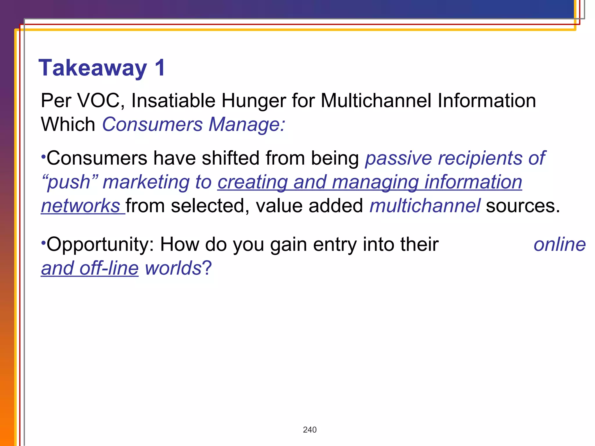 Per VOC, Insatiable Hunger for Multichannel Information  Which  Consumers Manage: Consumers have shifted from being  passive recipients of “push” marketing to  creating and managing information networks   from selected, value added  multichannel  sources. Opportunity: How do you gain entry into their  online  and off-line  worlds ?   Takeaway 1 