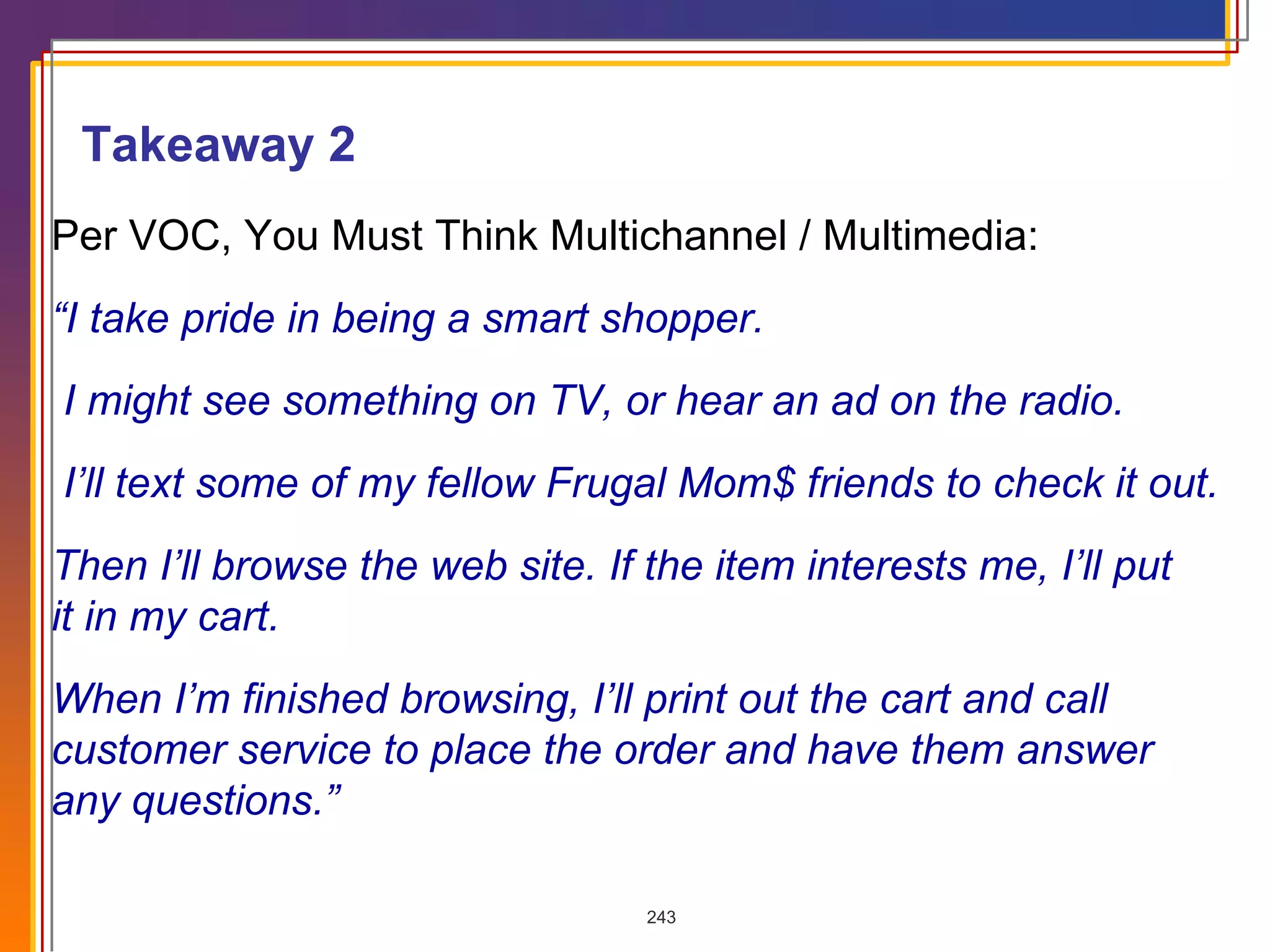 Per VOC, You Must Think Multichannel / Multimedia: “ I take pride in being a smart shopper. I might see something on TV, or hear an ad on the radio. I’ll text some of my fellow Frugal Mom$ friends to check it out. Then I’ll browse the web site. If the item interests me, I’ll put  it in my cart. When I’m finished browsing, I’ll print out the cart and call  customer service to place the order and have them answer  any questions.” Takeaway 2 