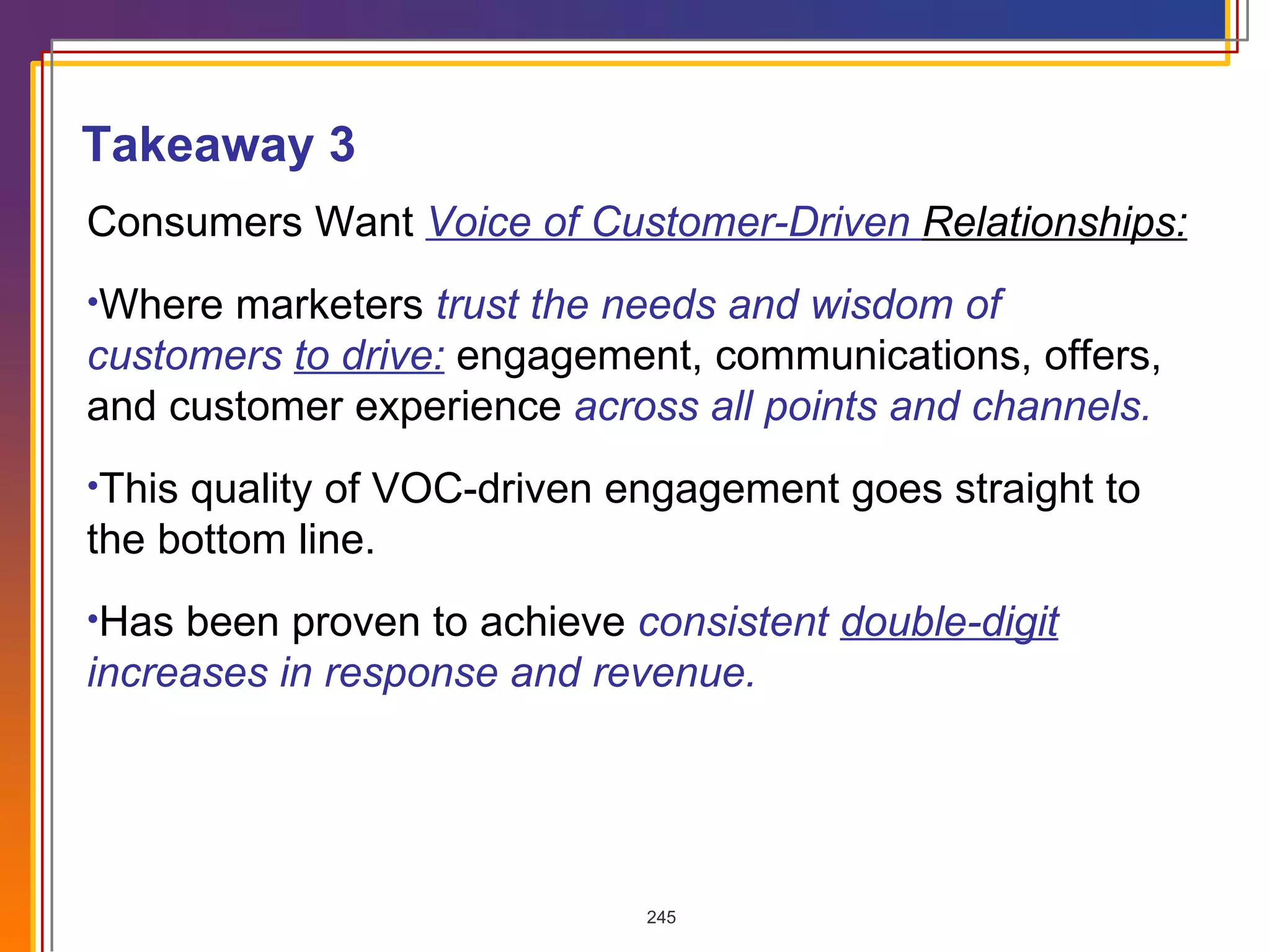 Consumers Want  Voice of Customer-Driven  Relationships:   Where marketers  trust the needs and wisdom of customers  to drive:  engagement, communications, offers, and customer experience  across all points and channels. This quality of VOC-driven engagement goes straight to the bottom line. Has been proven to achieve  consistent  double-digit  increases in response and revenue. Takeaway 3 