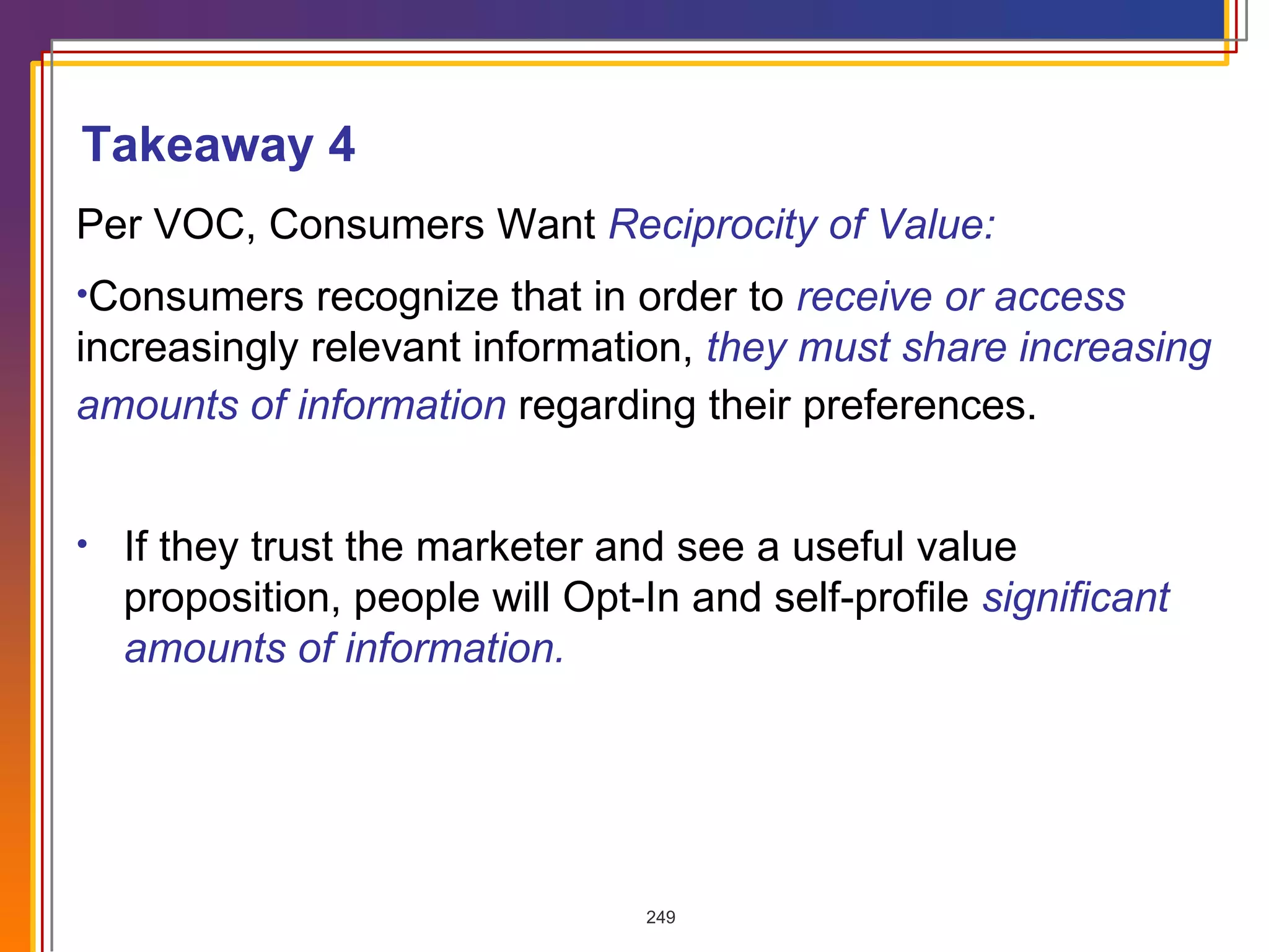 If they trust the marketer and see a useful value proposition, people will Opt-In and self-profile  significant amounts of information. Per VOC, Consumers Want  Reciprocity of Value: Consumers recognize that in order to  receive or access  increasingly relevant information,  they must share increasing amounts of information  regarding their preferences.   Takeaway 4 
