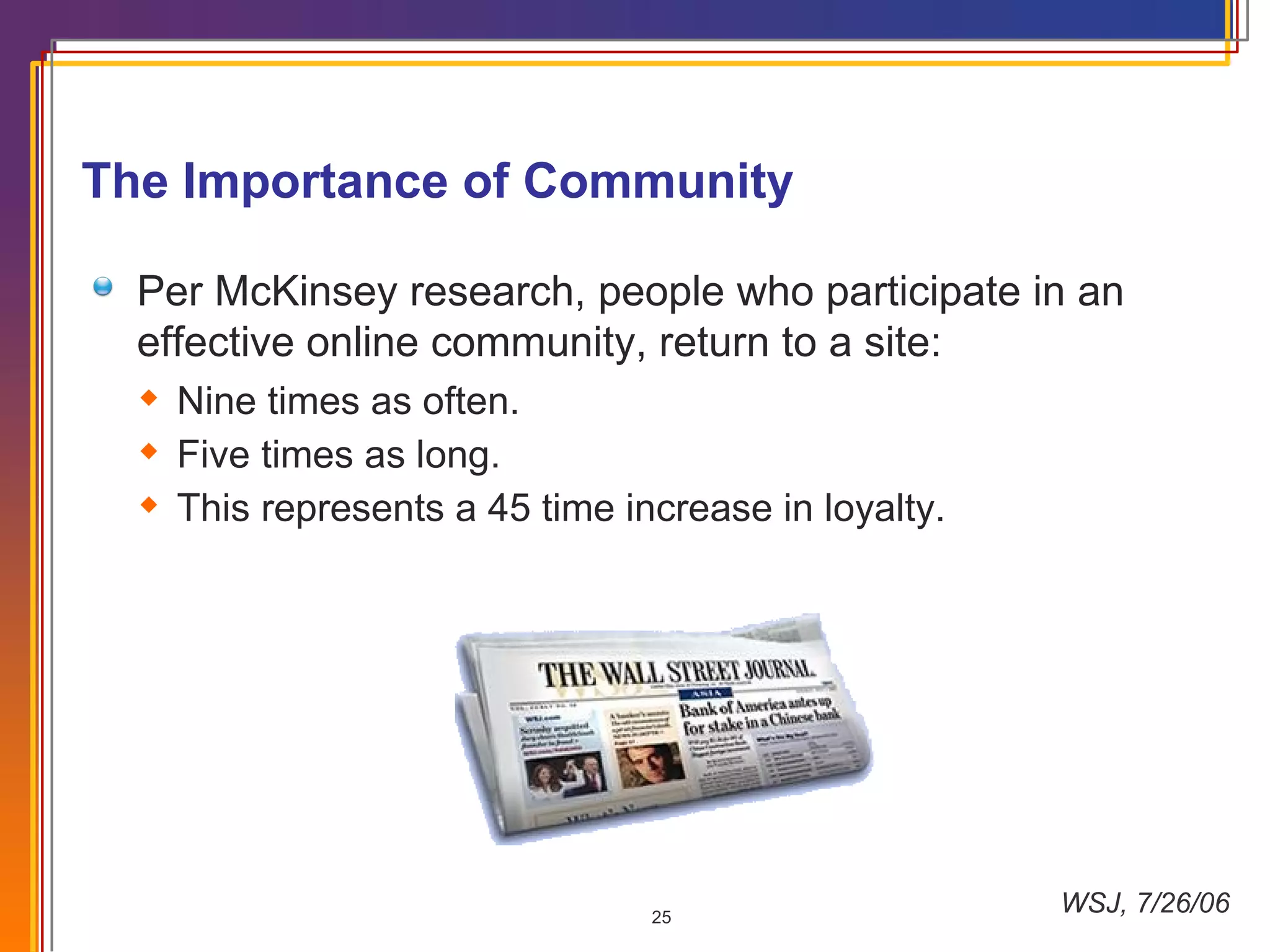 WSJ, 7/26/06 The Importance of Community Per McKinsey research, people who participate in an effective online community, return to a site:  Nine times as often. Five times as long. This represents a 45 time increase in loyalty. 