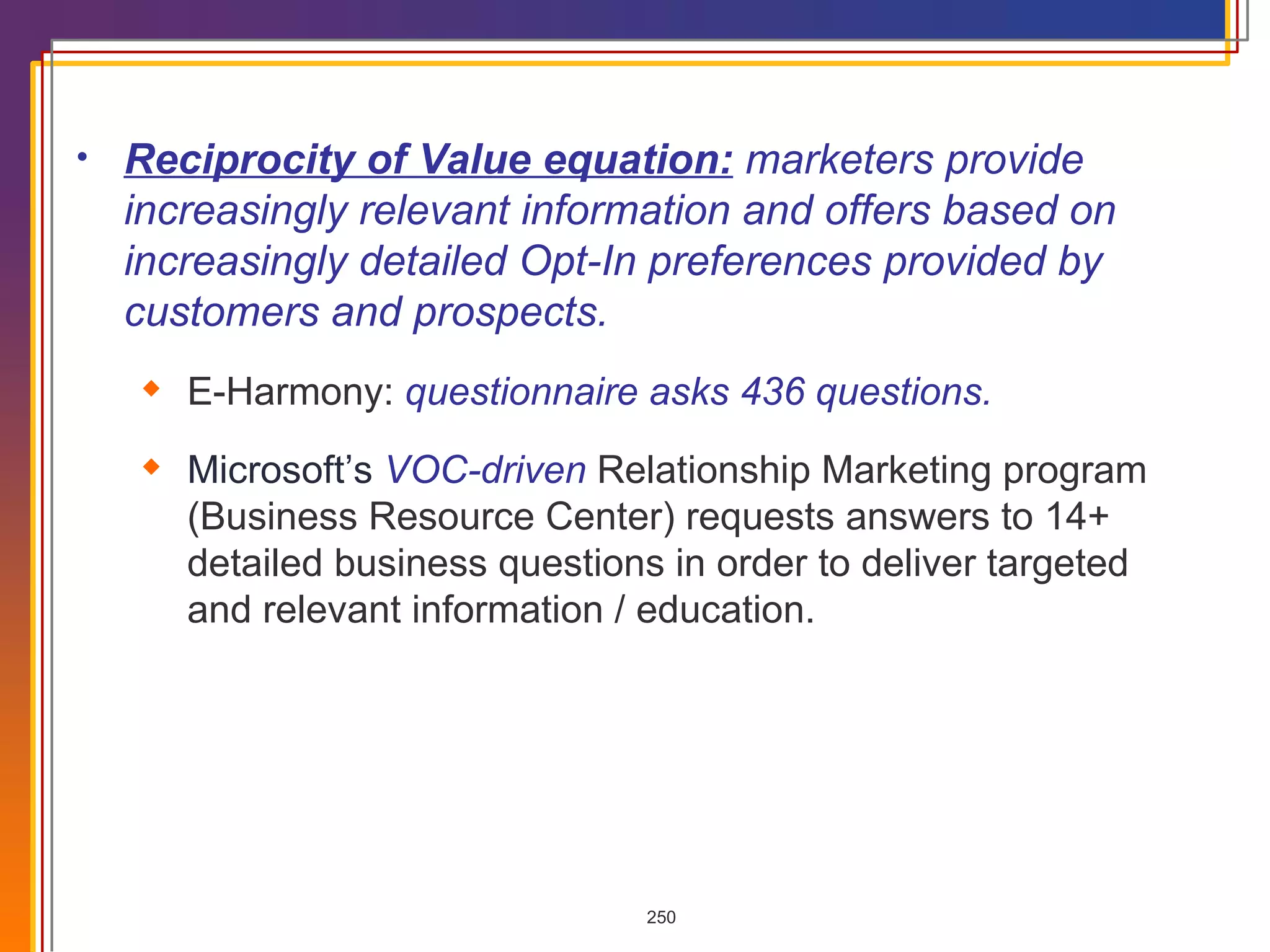 Reciprocity of Value equation:   marketers provide increasingly relevant information and offers based on increasingly detailed Opt-In preferences provided by customers and prospects. E-Harmony:  questionnaire asks 436 questions. Microsoft’s   VOC-driven  Relationship Marketing program (Business Resource Center) requests answers to 14+ detailed business questions in order to deliver targeted and relevant information / education.  