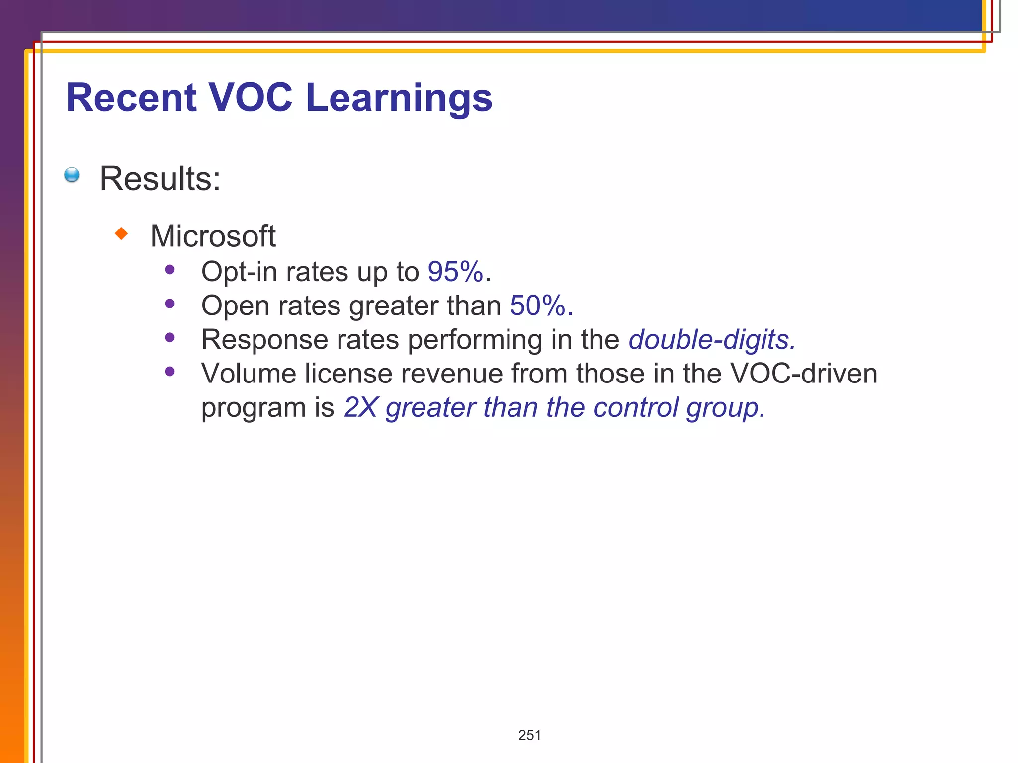 Results:  Microsoft Opt-in rates up to  95% . Open rates greater than  50%. Response rates performing in the  double-digits. Volume license revenue from those in the VOC-driven program is  2X greater than the control group.  Recent VOC Learnings 