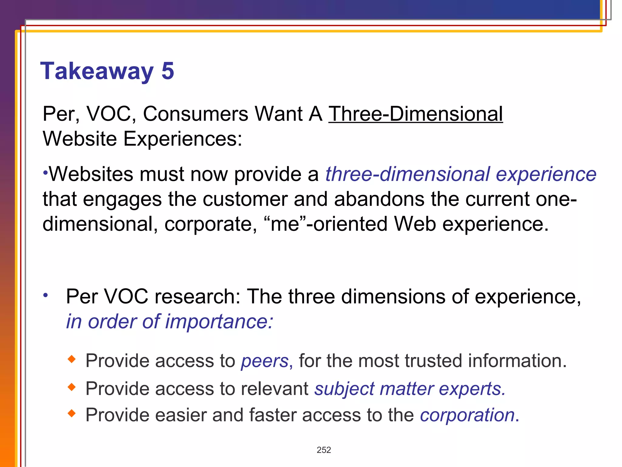Per VOC research: The three dimensions of experience,  in order of importance: Provide access to  peers ,  for the most trusted information. Provide access to relevant  subject matter experts. Provide easier and faster access to the  corporation . Per, VOC, Consumers Want A  Three-Dimensional   Website Experiences: Websites must now provide a  three-dimensional experience  that engages the customer and abandons the current one-dimensional, corporate, “me”-oriented Web experience.  Takeaway 5 