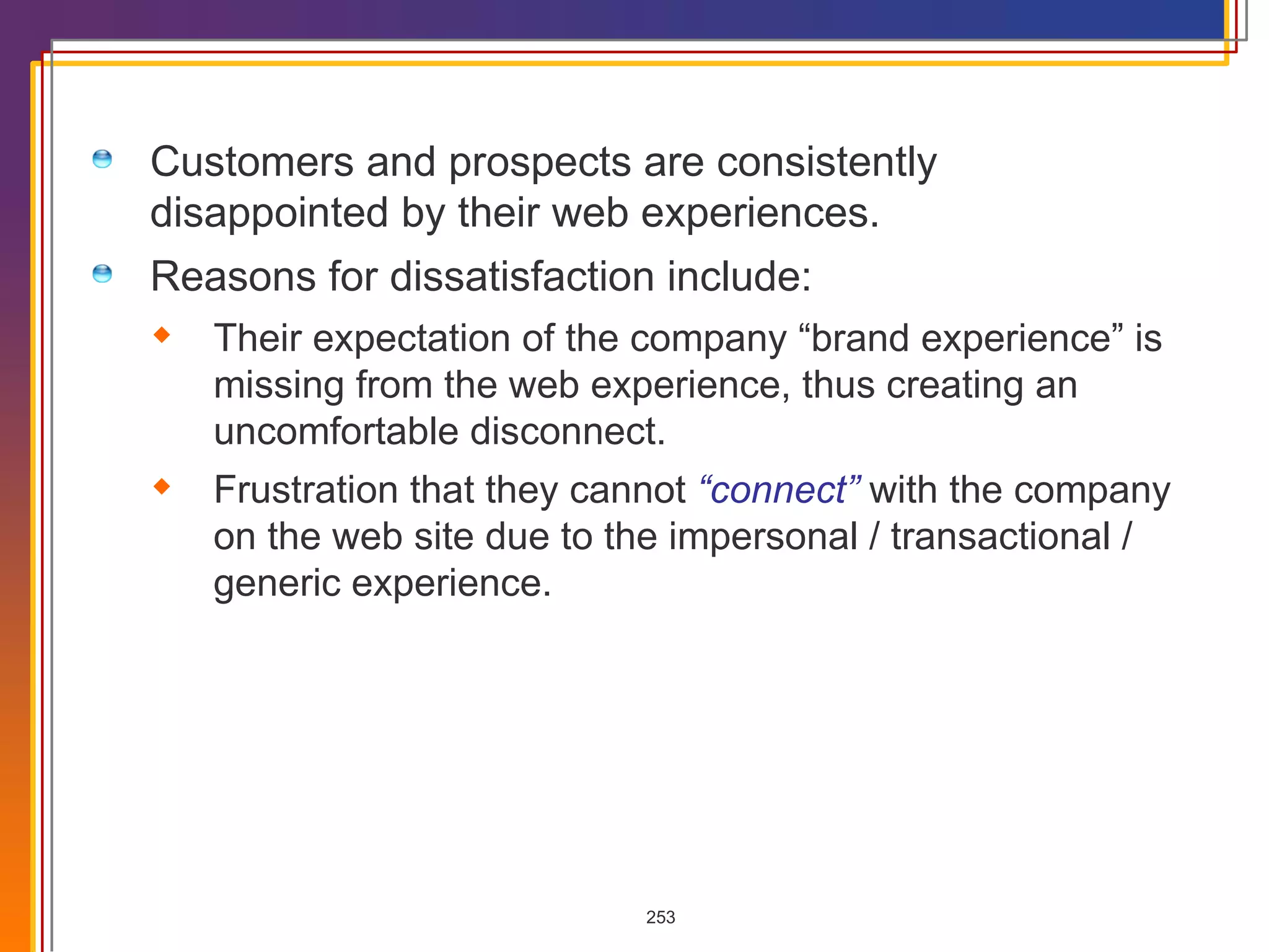 Customers and prospects are consistently disappointed by their web experiences. Reasons for dissatisfaction include: Their expectation of the company “brand experience” is missing from the web experience, thus creating an uncomfortable disconnect. Frustration that they cannot  “connect”   with the company on the web site due to the impersonal / transactional / generic experience. 