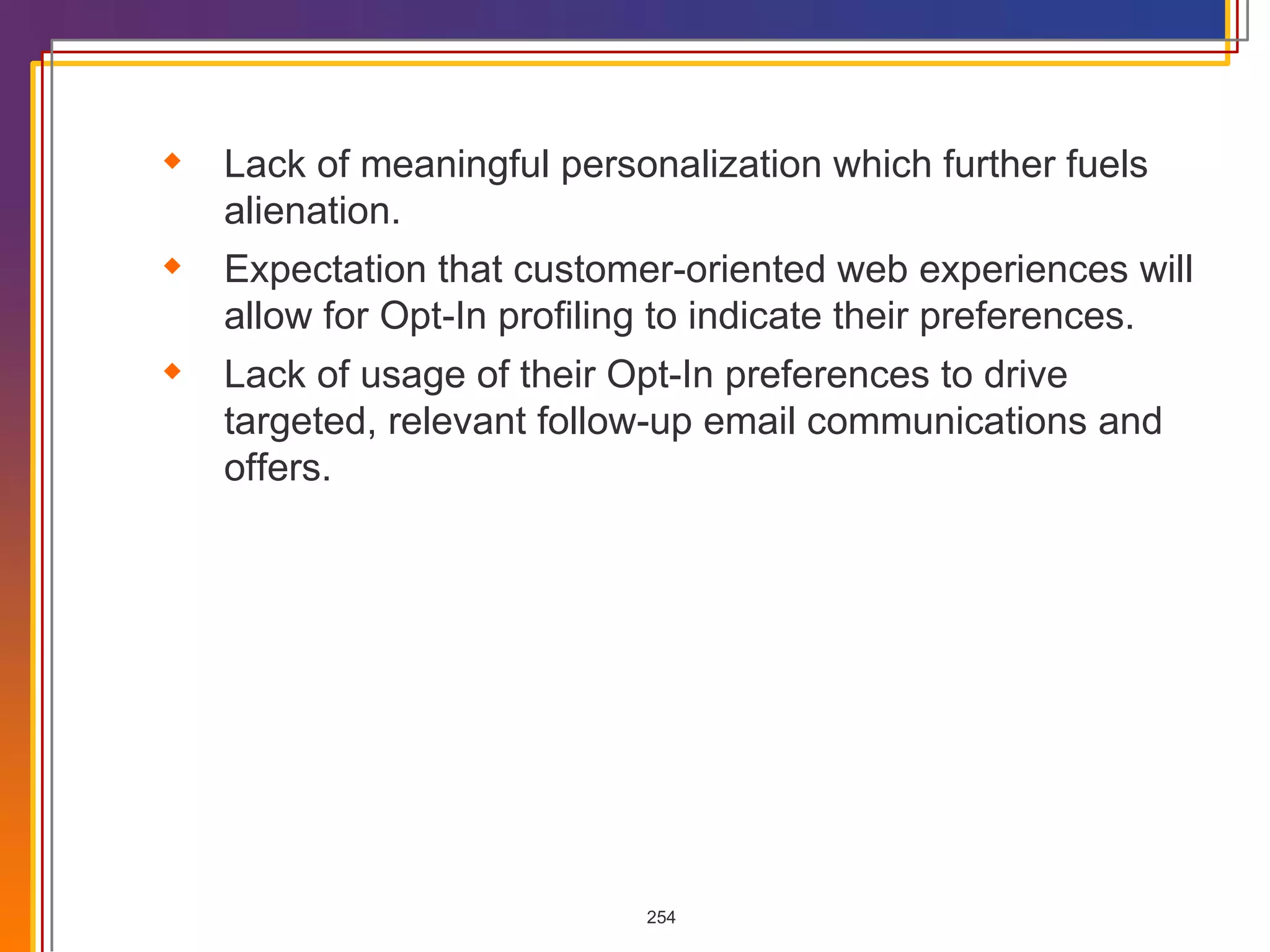 Lack of meaningful personalization which further fuels alienation. Expectation that customer-oriented web experiences will allow for Opt-In profiling to indicate their preferences. Lack of usage of their Opt-In preferences to drive targeted, relevant follow-up email communications and offers. 
