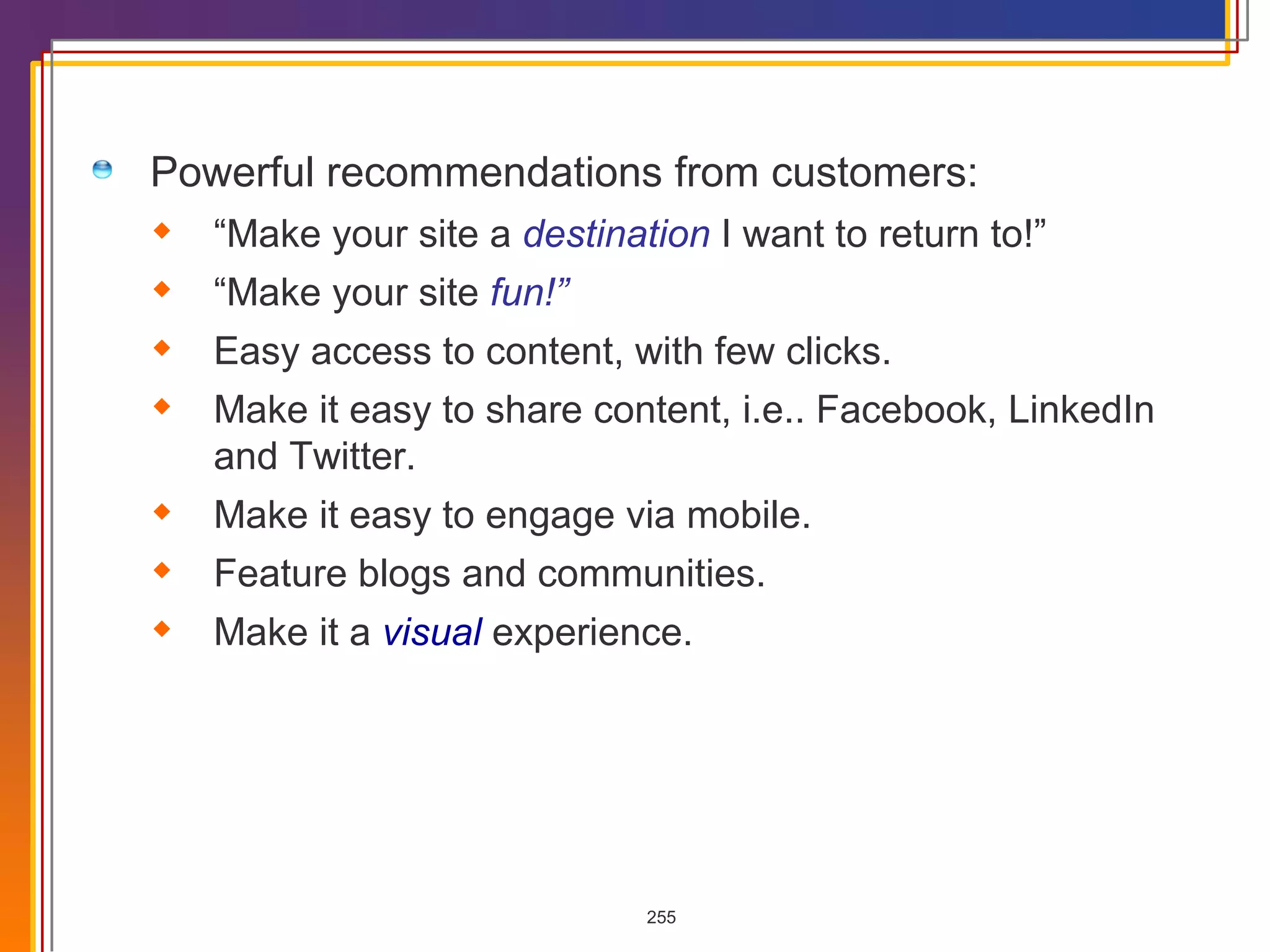 Powerful recommendations from customers: “ Make your site a  destination  I want to return to!” “ Make your site  fun!” Easy access to content, with few clicks. Make it easy to share content, i.e.. Facebook, LinkedIn and Twitter. Make it easy to engage via mobile. Feature blogs and communities. Make it a  visual  experience. 