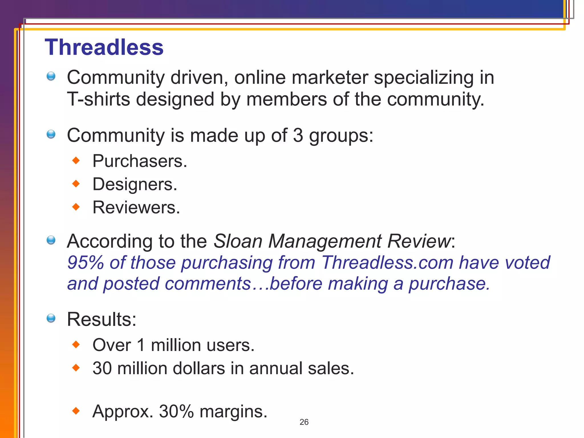 Threadless Community driven, online marketer specializing in  T-shirts designed by members of the community. Community is made up of 3 groups: Purchasers. Designers. Reviewers. According to the  Sloan Management Review :  95% of those purchasing from Threadless.com have voted and posted comments…before making a purchase .  Results: Over 1 million users. 30 million dollars in annual sales.  Approx. 30% margins . 