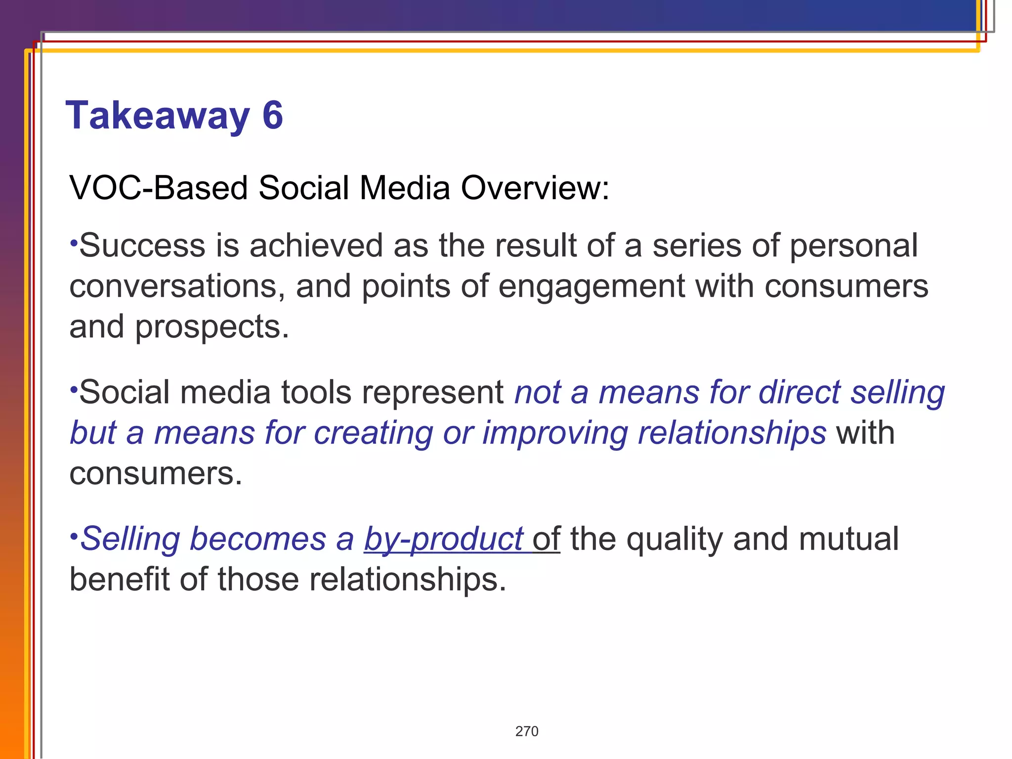 VOC-Based Social Media Overview: Success is achieved as the result of a series of personal conversations, and points of engagement with consumers and prospects. Social media tools represent  not a means for direct selling but a means for creating or improving relationships  with consumers. Selling becomes a  by-product  of  the quality and mutual benefit of those relationships.   Takeaway 6 