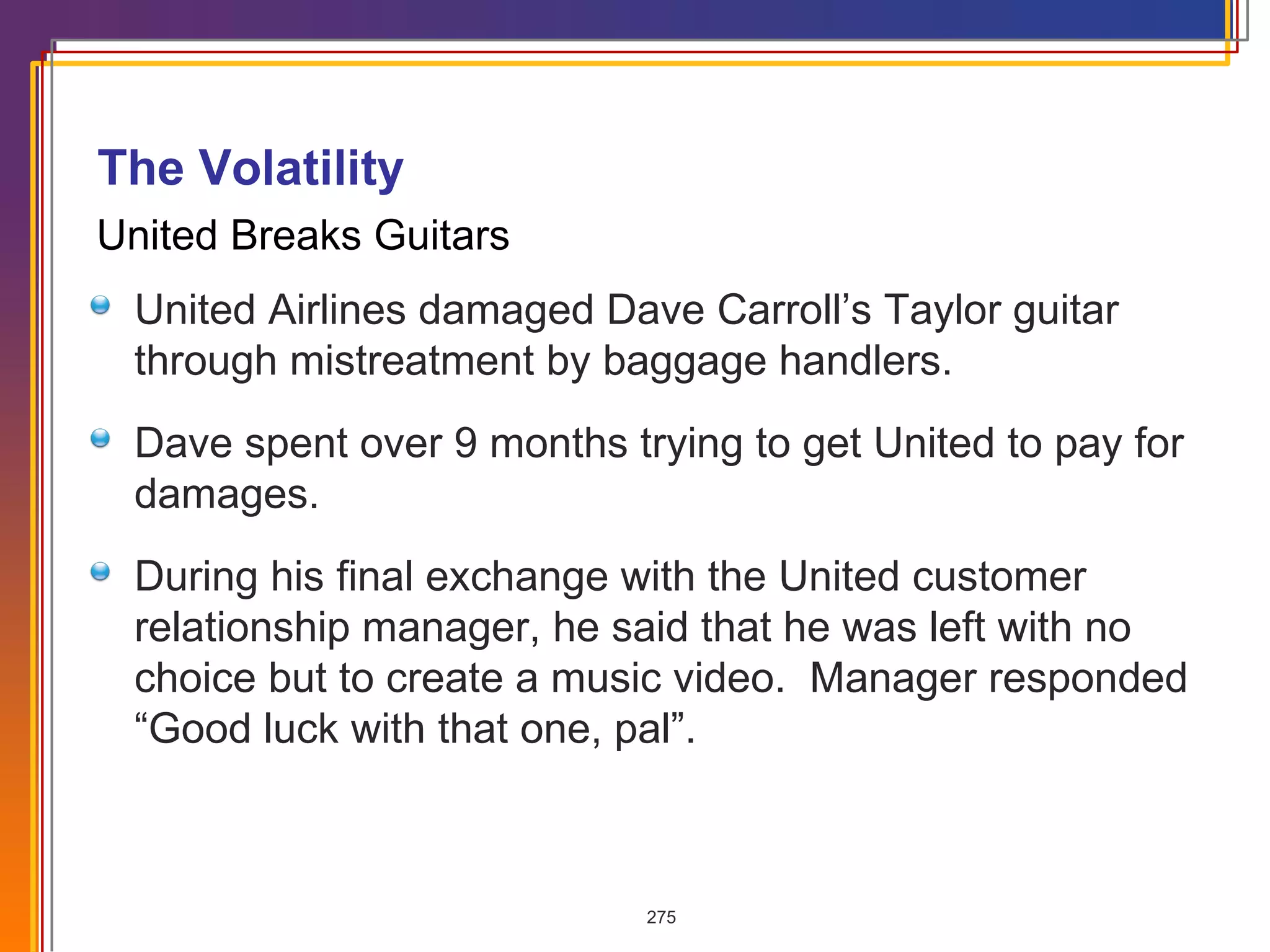 United Breaks Guitars United Airlines damaged Dave Carroll’s Taylor guitar through mistreatment by baggage handlers. Dave spent over 9 months trying to get United to pay for damages. During his final exchange with the United customer relationship manager, he said that he was left with no choice but to create a music video.  Manager responded “Good luck with that one, pal”. The Volatility  