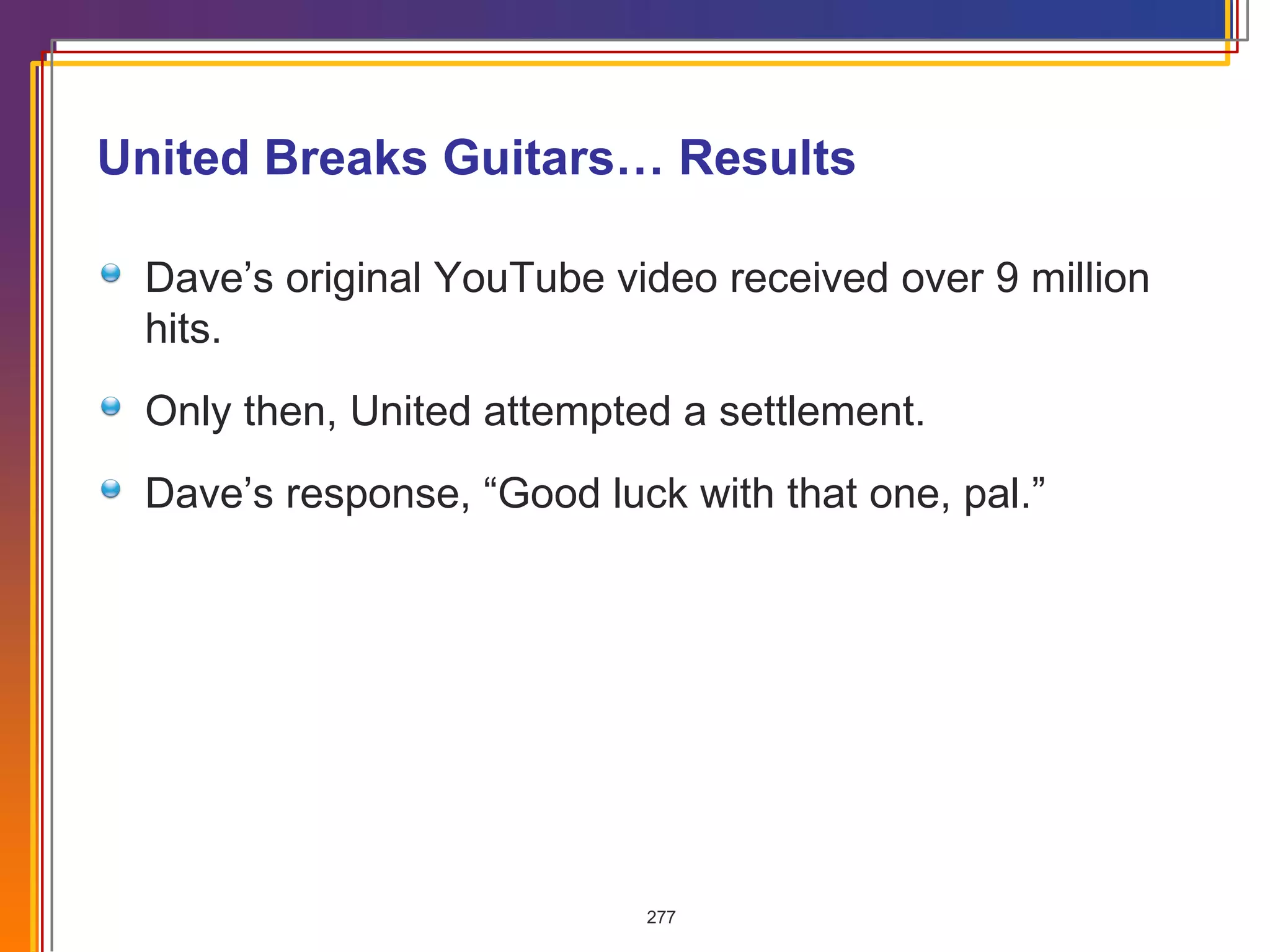 United Breaks Guitars… Results Dave’s original YouTube video received over 9 million hits. Only then, United attempted a settlement.  Dave’s response, “Good luck with that one, pal.” 