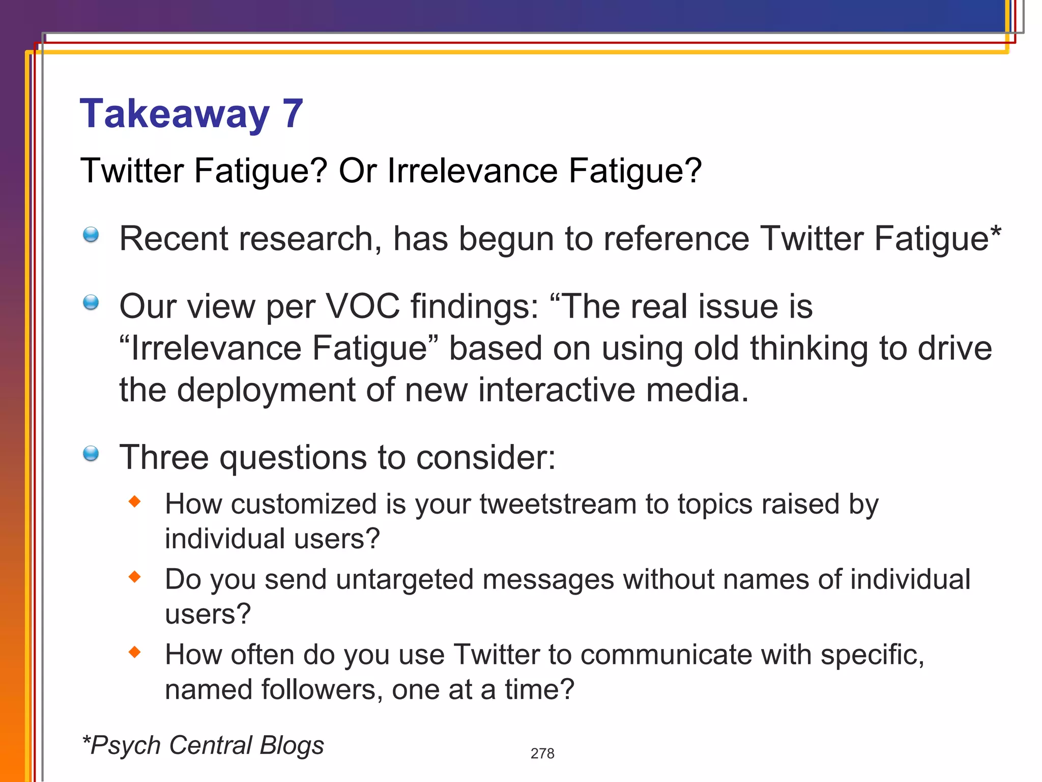 Twitter Fatigue? Or Irrelevance Fatigue? Recent research, has begun to reference Twitter Fatigue* Our view per VOC findings: “The real issue is “Irrelevance Fatigue” based on using old thinking to drive the deployment of new interactive media. Three questions to consider: How customized is your tweetstream to topics raised by individual users?  Do you send untargeted messages without names of individual users?  How often do you use Twitter to communicate with specific, named followers, one at a time? *Psych Central Blogs Takeaway 7 