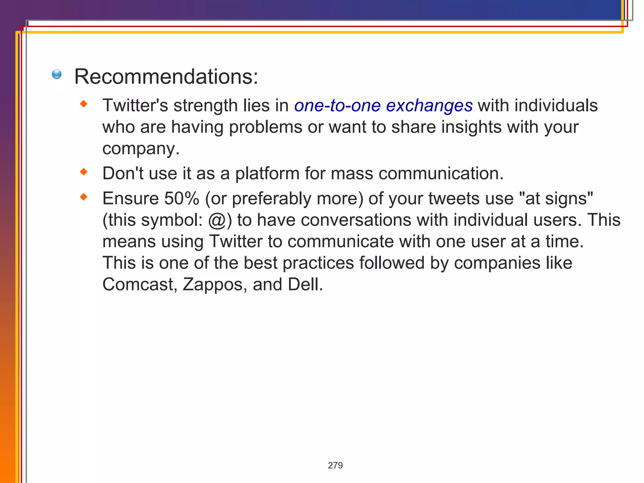 Recommendations: Twitter's strength lies in  one-to-one exchanges  with individuals  who are having problems or want to share insights with your company.  Don't use it as a platform for mass communication.  Ensure 50% (or preferably more) of your tweets use &quot;at signs&quot; (this symbol: @) to have conversations with individual users. This means using Twitter to communicate with one user at a time. This is one of the best practices followed by companies like Comcast, Zappos, and Dell. 