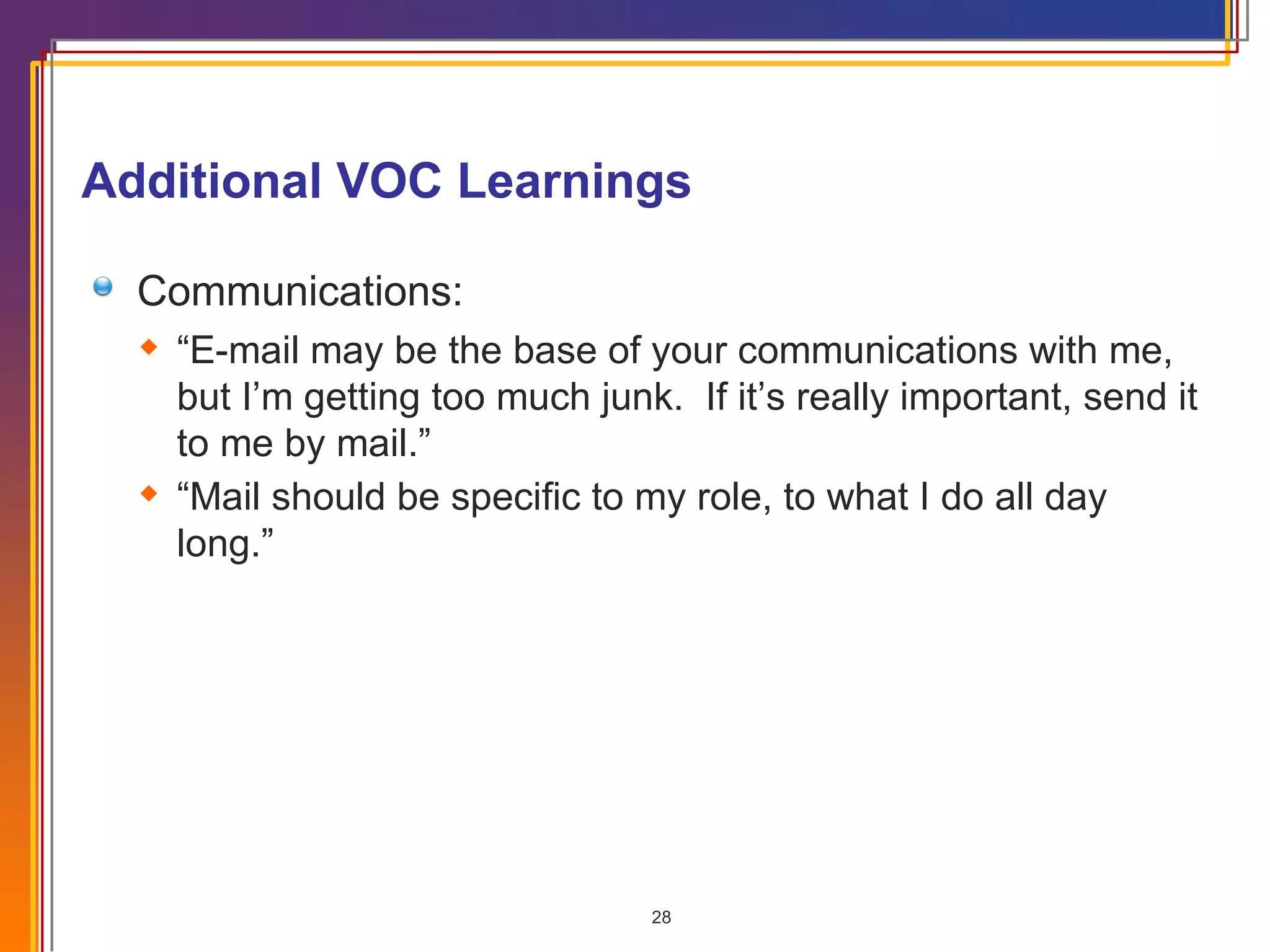 Additional VOC Learnings Communications: “ E-mail may be the base of your communications with me, but I’m getting too much junk.  If it’s really important, send it to me by mail.” “ Mail should be specific to my role, to what I do all day long.” 