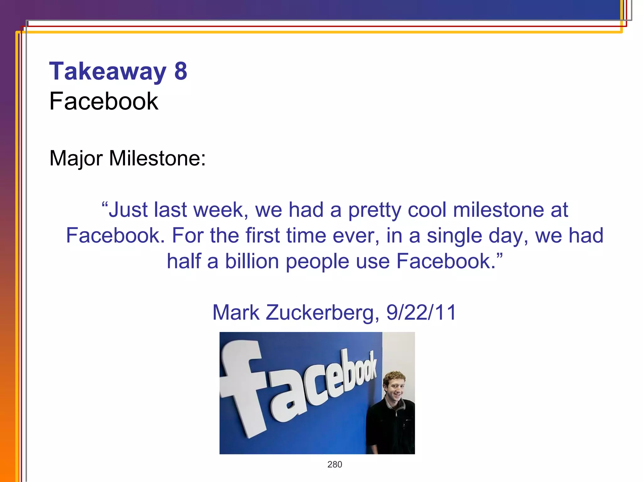 Major Milestone:    “ Just last week, we had a pretty cool milestone at Facebook. For the first time ever, in a single day, we had half a billion people use Facebook.”   Mark Zuckerberg, 9/22/11 Takeaway 8  Facebook 