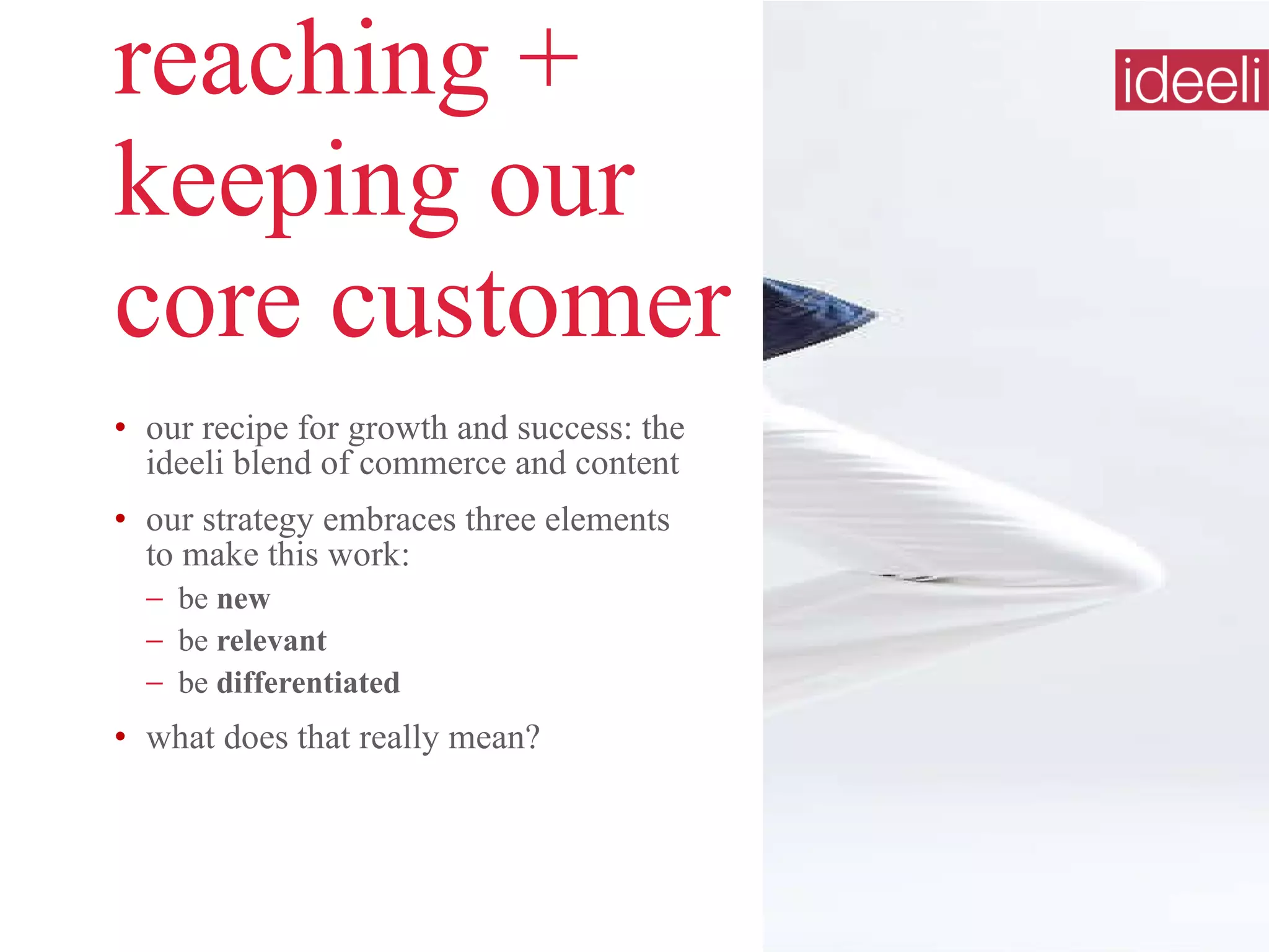 reaching +  keeping our  core customer our recipe for growth and success: the ideeli blend of commerce and content our strategy embraces three elements  to make this work: be  new be  relevant be  differentiated what does that really mean? 