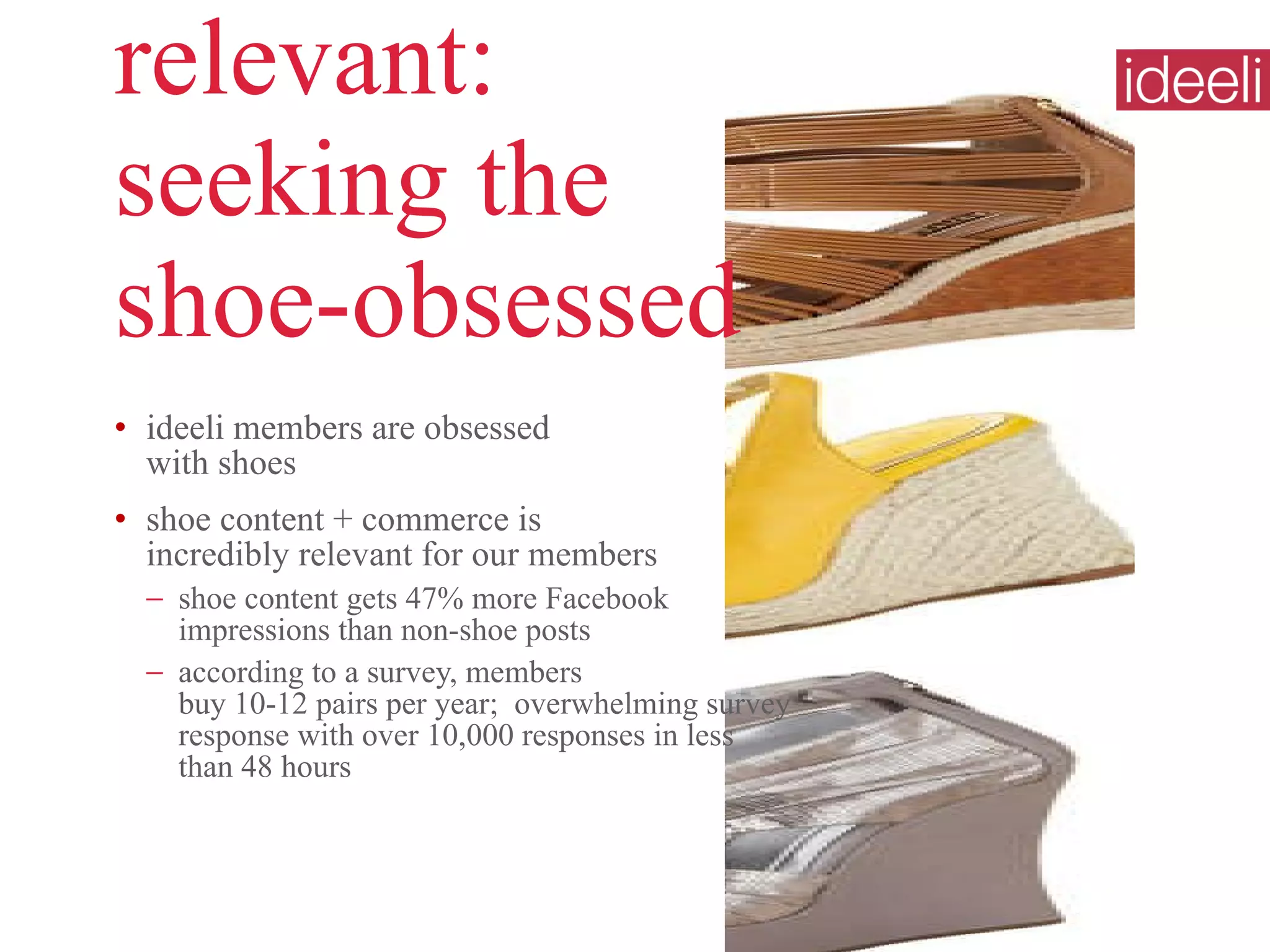 relevant:  seeking the  shoe-obsessed ideeli members are obsessed  with shoes shoe content + commerce is  incredibly relevant for our members shoe content gets 47% more Facebook impressions than non-shoe posts according to a survey, members  buy 10-12 pairs per year;  overwhelming survey response with over 10,000 responses in less than 48 hours  