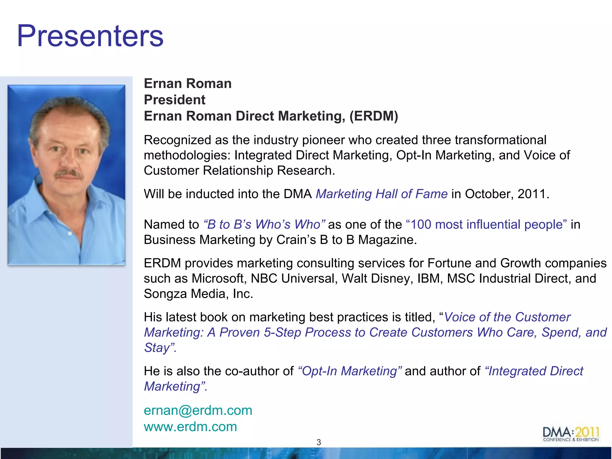 Presenters Ernan Roman President Ernan Roman Direct Marketing, (ERDM) Recognized as the industry  pioneer w ho created three transformational  methodologies: Integrated Direct Marketing, Opt-In Marketing, and Voice of Customer Relationship Research.    Will be inducted into the DMA  Marketing Hall of Fame  in October, 2011. Named to  “B to B’s Who’s Who”   as one of the  “100 most influential people”  in Business Marketing by Crain’s B to B Magazine.  ERDM provides marketing consulting services for Fortune and Growth companies such as Microsoft, NBC Universal, Walt Disney, IBM, MSC Industrial Direct, and Songza Media, Inc.    His latest book on marketing best practices is titled, “ Voice of the Customer Marketing: A Proven 5-Step Process to Create Customers Who Care, Spend, and Stay”.   He is also the co-author of  “Opt-In Marketing”  and author of   “Integrated Direct Marketing”. [email_address]   www.erdm.com     