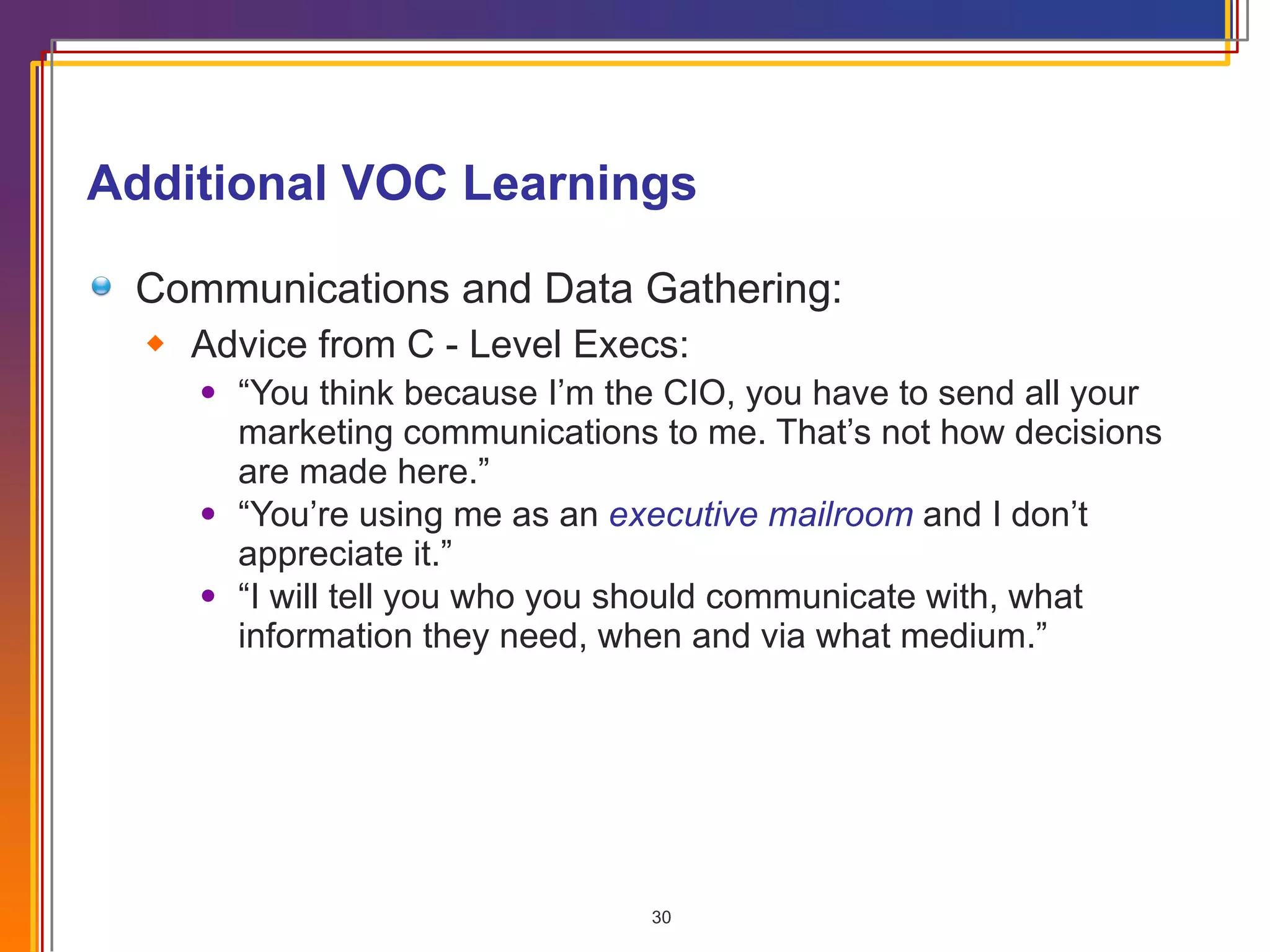 Additional VOC Learnings Communications and Data Gathering: Advice from C - Level Execs: “ You think because I’m the CIO, you have to send all your marketing communications to me. That’s not how decisions are made here.” “ You’re using me as an  executive mailroom  and I don’t appreciate it.”  “ I will tell you who you should communicate with, what information they need, when and via what medium.” 