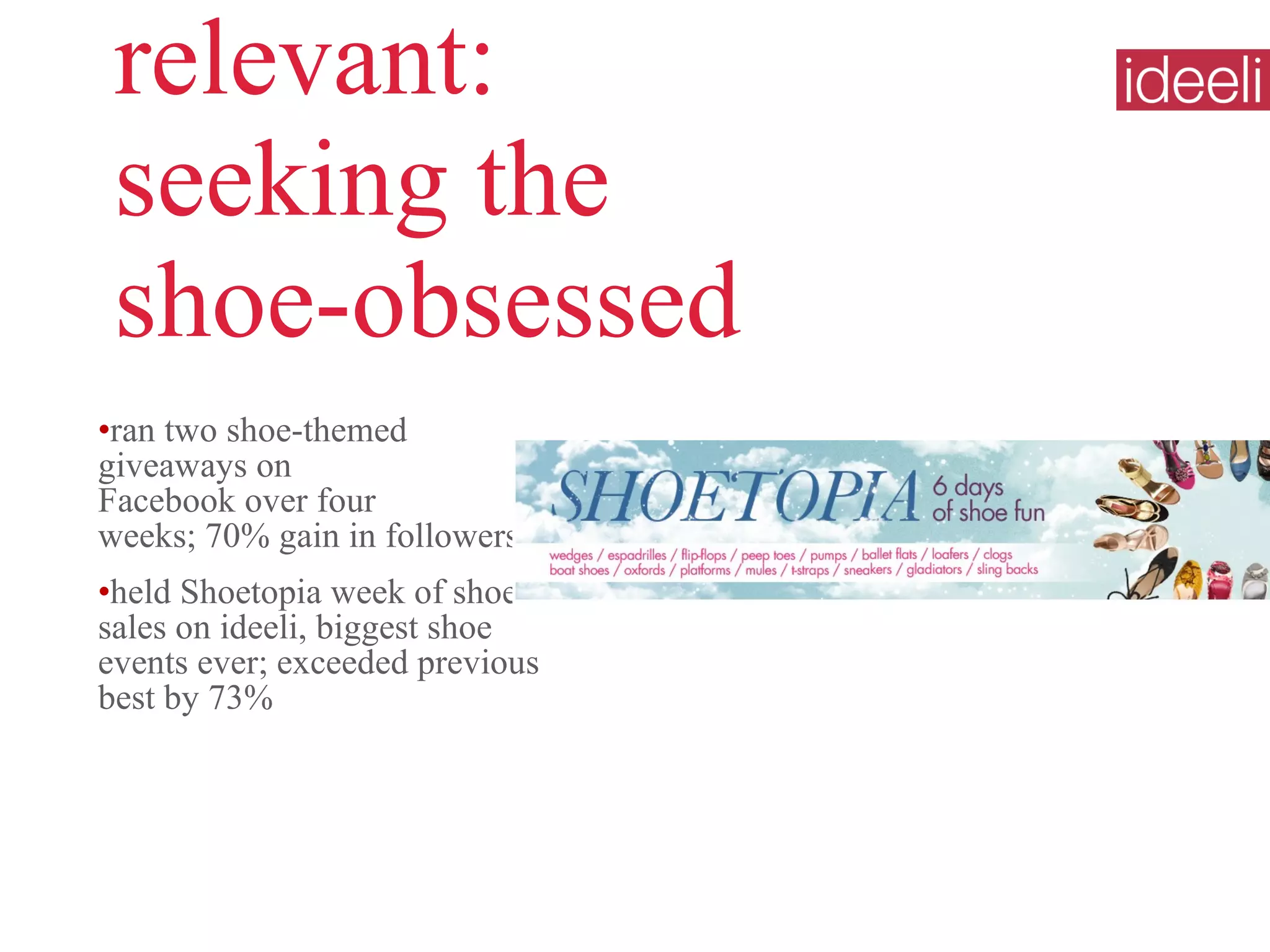 relevant:  seeking the  shoe-obsessed ran two shoe-themed giveaways on  Facebook over four  weeks; 70% gain in followers  held Shoetopia week of shoe sales on ideeli, biggest shoe events ever; exceeded previous best by 73% 