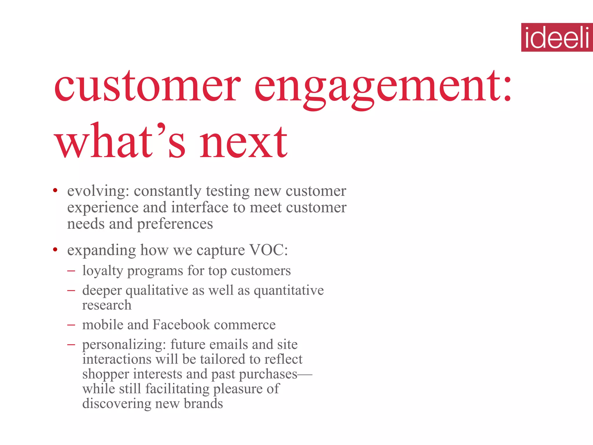 customer engagement: what’s next evolving: constantly testing new customer experience and interface to meet customer needs and preferences expanding how we capture VOC: loyalty programs for top customers deeper qualitative as well as quantitative research mobile and Facebook commerce  personalizing: future emails and site interactions will be tailored to reflect  shopper interests and past purchases— while still facilitating pleasure of  discovering new brands 