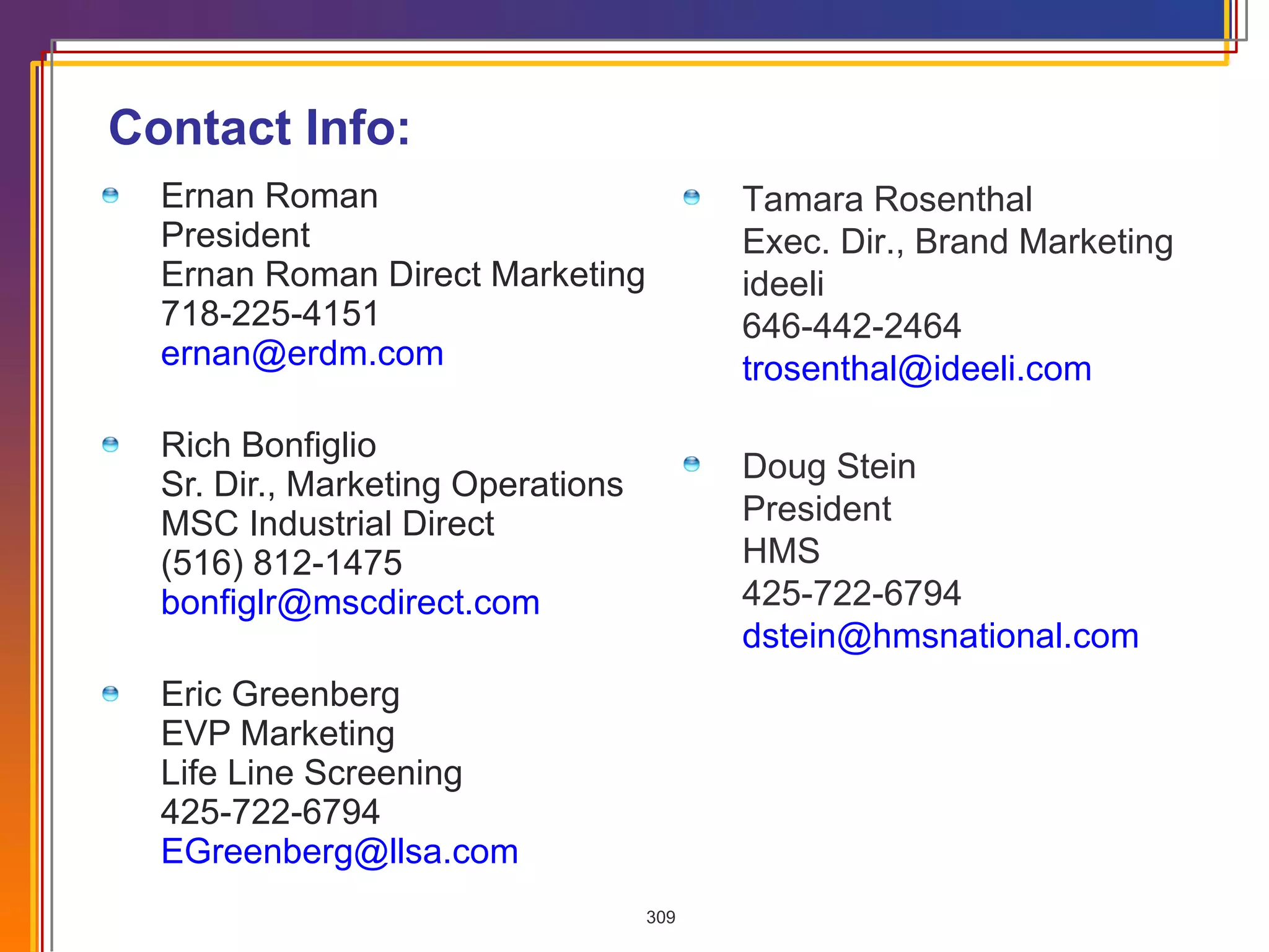 Contact Info: Ernan Roman  President Ernan Roman Direct Marketing 718-225-4151 [email_address] Rich Bonfiglio Sr. Dir., Marketing Operations MSC Industrial Direct (516) 812-1475  [email_address] Eric Greenberg EVP Marketing Life Line Screening 425-722-6794 [email_address] Tamara Rosenthal Exec. Dir., Brand Marketing ideeli 646-442-2464 [email_address] Doug Stein President HMS 425-722-6794 [email_address] 