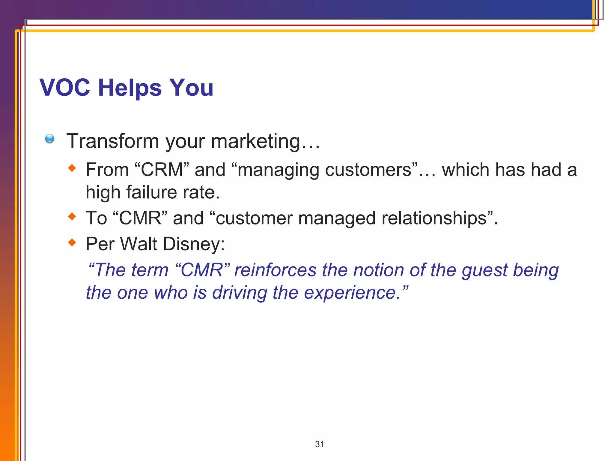 VOC Helps You Transform your marketing… From “CRM” and “managing customers”… which has had a high failure rate. To “CMR” and “customer managed relationships”. Per Walt Disney:  “ The term “CMR” reinforces the notion of the guest being the one who is driving the experience.” 